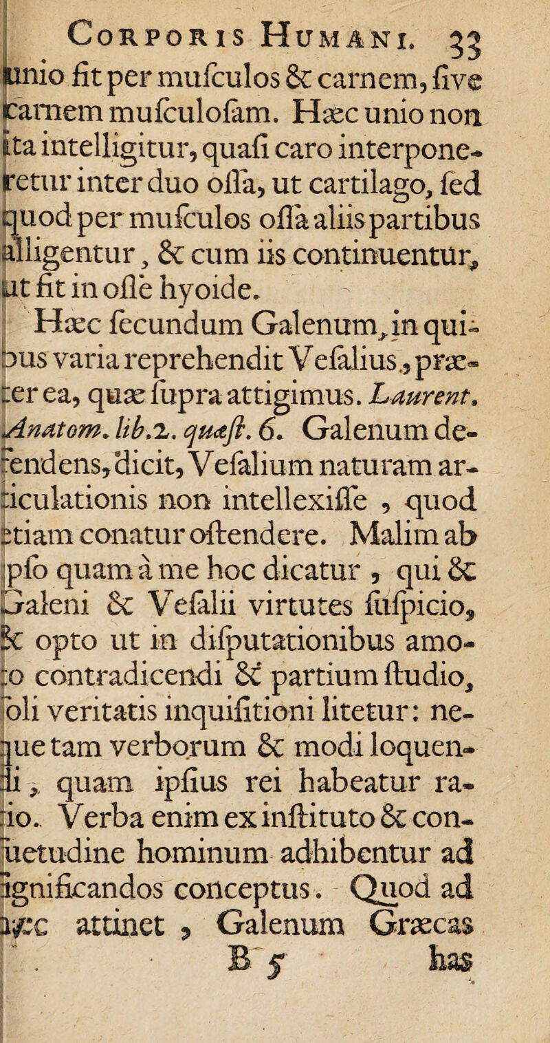 Euio fit per mufculos&c carnem, five amem mufculofam. Haec unio non ita intelligitur, quafi caro interpone» retur inter duo olla, ut cartilago, fed quod per mufculos olla aliis partibus alligentur, cum iis continuentur, iit fit in ofle hyoide. Haec fecundum Galenum^ in qui» bus varia reprehendit Vefalius., prae» eer ea, quae fupra attigimus. Laurent. Anatom. lib.z. qmft. 6. Galenum de- rendens, dicit, Veialium naturam ar- liculationis non intellexiffe , quod £tiam conatur oftendere. Malim ab jpfo quam a me hoc dicatur , qui Galeni & Vefalii virtutes fiifpicio, & opto ut in diiputationibus amo- :o contradicendi 6i partium ftudio, oli veritatis inquifitioni litetur: ne- |ue tam verborum & modi loquen¬ di ,, quam ipfius rei habeatur ra¬ do. Verba enim ex inftituto con- uetudine hominum adhibentur ad ignificandos conceptus. Quod ad y#x attinet , Galenum Gr^cas