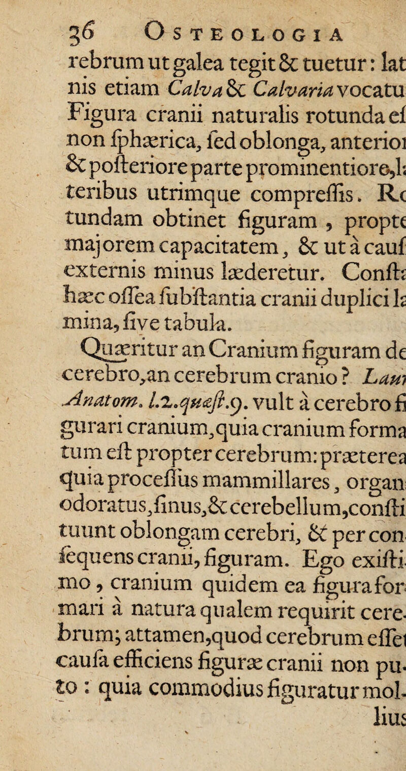 rebrum ut galea tegit 8c tuetur: lat nis etiam Calva &C Calvaria vocatu Figura cranii naturalis rotundae! non fphaerica, ied oblonga, anterioi & pofteriore parte prominentioro>l; teribus utrimque compreflis. Rc tundam obtinet figuram , proptc majorem capacitatem, & ut a cauf externis minus laederetur. Confh haec odea fubftantia cranii duplici b mina, five tabula. Quaeritur an Cranium dguram de cerebro,an cerebrum cranio ? Lam Anatem. Lz.queft.g. vult a cerebro fi gurari cranium,quia cranium forma tum ed: propter cerebrum: praeterea quia proceflus mammillares, organ: odoratus,finus,&; cerebellum,condi tuunt oblongam cerebri, per con fequens cranii, figuram. Ego exidi mo, cranium quidem ea figura for mari a natura qualem requirit cere¬ brum; attamen,quod cerebrum eflel caufa efficiens figurae cranii non pu- to : quia commodius figuratur mol¬ lius