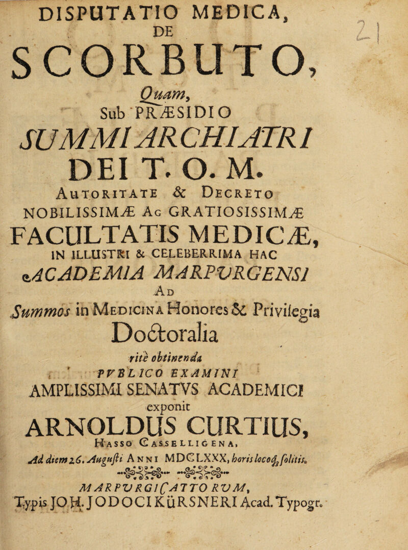 DISPUTATIO MEDICA, SUMMI AR CHIATRI DEI T. O. M. Autoritate & Decreto NOBILISSIMA Ag gratiosissima FACULTATIS MEDICA, IN ILLUSTRI & CELEBERRIMA HAC <t4CADEMlA MARPVRGENSl Ad Summos in Medicina Honores^ Privilegia Do6loralia nie cbtimndA i ’ tvb'lico examini ‘ AMPLISSIMI SENATVS ACADEMICI exponit ARNOLDUS CURTIUS, H'asso C assellig en a. Addtemx6.AugHfii Anni MDfZLXXX,horislaco^foliiit. marpvrgiC^ttorvm, Typis JOy^. JODOCI KiiRSNERI Acad.Typo^n