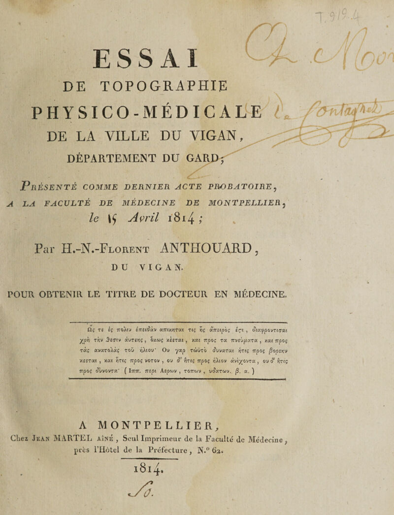 ESSAI DE TOPOGRAPHIE PHYSICO-MÉDICALE DE LA VILLE DU VIGAN, DÉPARTEMENT DU GARD 5 Présenté comme dernier acte probatoire5 A LA FACULTÉ DE MÉDECINE DE MONTPELLIER3 le Avril 1814 ; Par -Florent ANTHOUARD 5 DU VIGAN. POUR OBTENIR LE TITRE DE DOCTEUR EN MÉDECINE» • ■ * ü.ç ts èç Tïtykvj énsAàv K'Kiy.YiTca zlç ÿjç âînstpoç êçt , c?£aypovrtcras Xpb xrjv Ssgiv àuTîïjç, 0y.wç xssrat , y.xt 7rpoç ra nvsbp.y.za. , y.su rtpoç rixç avarolàç roü nXiou’ Ou yap twüto (?uvarat 7vpoç /Sopjyju y.seTûU , xat ÿjTtç 7rpoç votov , ou &lt;T Art? npoç Ÿiïtoy «vi^ovra , ou c?’ irrtç 7rpoç duvovroc* ( Itttt. -rrspt Aspwv , ro7r«v , u&lt;?&lt;xtgov. |3. a. ] A MONTPELLIER, Chez Jean MARTEL A.iNÉ , Seul Imprimeur de la Faculté de Médecine ÿ près l’Hôtel de la Préfecture , N.° 62. 1814.