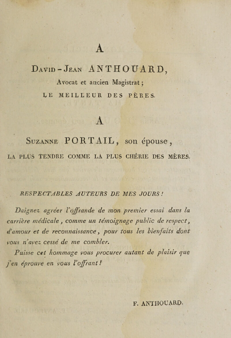 A David-Jean ANTHOUARD, Avocat et ancien Magistrat ; LE MEILLEUR DES PÈRES. Suzanne PORTAIL, son épouse, LA PLUS TENDRE COMME LA PLUS CHÉRIE DES MÈRES, RESPECTABLES AUTEURS DE MES JOURS ! Daignez agréer l'offrande de mon premier essai dans la carrière médicale, comme un témoignage public de respect> d1 amour et de reconnaissance, pour tous les bienfaits dont vous n avez cessé de me combler. Puisse cet hommage vous procurer autant de plaisir que » j’en éprouve en vous l’offrant ! F. ANTHOUARD. I