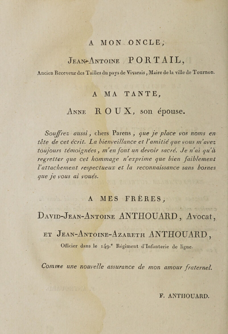 A MON ONCLE; Jean^ântoine PORTAIL, Ancien Receveur des Tailles du pays de Vivarais, Maire de la ville de Tournon. A MA TANTE, Anne ROUX, son épouse. Souffrez aussi, cliers Parens , cjue je place vos noms en tête de cet écrit. La bienveillance et Vamitié (jue vous ni avez toujours témoignées, inenfont un devoir sacré. Je nui quel regretter que cet hommage n exprime que bien faiblement Vattachement respectueux et la reconnaissance sans bornes que je vous ai voués. A MES FRÈRES, David-Jean-Antoine ANTHOUARD, Avocat, et Jean-Antoine-Azareth ANTHOUARD, Officier dans le i49-c Régiment d’infanterie de ligne. Comme une nouvelle assurance de mon amour fraternel. F. ANTHOUARD.