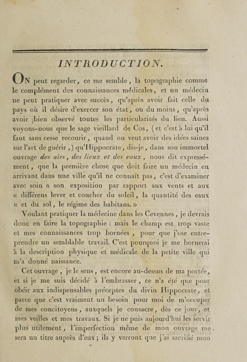 INTRODUCTION. On peut regarder, ce me semble, la topographie comme le complément des connaissances médicales, et un médecin ne peut pratiquer avec succès, qu’après avoir fait celle du pays où il désire d’exercer son état, ou du moins, qu’après avoir bien observé toutes les particularités du lieu. Aussi voyons-nous que le sage vieillard de Cos, (et c’est à lui qu’il faut sans cesse recourir, quand on veut avoir des idées saines surfait de guérir ,) qu’Jrlippocrate, dis-je, dans son immortel ouvrage des airs, des lieux et des eaux, nous dit expressé¬ ment , que la première chose que doit faire un médecin en arrivant dans une ville qu’il ne connaît pas, c’est d’examiner avec soin « son exposition par rapport aux vents et aux (( différens lever et coucher du soleil, la quantité des eaux « et du sol, le régime des habitans. » Voulant pratiquer la médecine dans les Cevennes , je devrais donc en faire la topographie : mais le champ est trop vaste et mes connaissances trop bornées , pour que j’ose entre¬ prendre un semblable travail. C’est pourquoi je me bornerai a la description physique et médicale de la petite ville qui m’a donné naissance. Cet ouvrage , je le sens , est encore au-dessus de ma portée, et si je me suis décidé à l'embrasser , ce n’a été que pour obéir aux indispensables préceptes du divin Hippocrate, et parce que c’est vraiment un besoin pour moi de m’occuper de mes concitoyens, auxquels je consacre, dès ce jour, et mes veilles et mes travaux. Si je ne puis aujourd’hui les servir plus utilement, l'imperfection même de mon ouvrage me. sera un titre auprès d’eux; ils y verront que j'ai sacrifié mon