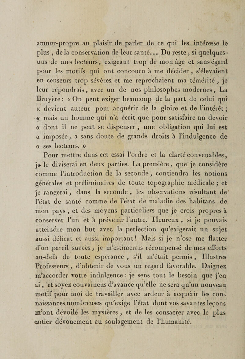 amour-propre au plaisir de parler de ce qui les intéresse le plus , de la conservation de leur santé...... Du reste, si quelques- uns de mes lecteurs, exigeant trop de mon âge et sans égard pour les motifs qui ont concouru à me décider, s’élevaient en censeurs trop sévères et me reprochaient ma témérité , je leur répondrais, avec un de nos philosophes modernes, La Bruyère: ((On peut exiger beaucoup delà part de celui qui « devient auteur pour acquérir de la gloire et de l’intérêt; q mais un homme qui n’a écrit que pour satisfaire un devoir « dont il ne peut se dispenser, une obligation qui lui est « imposée, a sans doute de grands droits â l’indulgence de « ses lecteurs. )> Pour mettre dans cet essai l’ordre et la clarté convenables, je le diviserai en deux parties. La première, que je considère comme l’introduction de la seconde, contiendra les notions générales et préliminaires de toute topographie médicale ; et je rangerai, dans la seconde, les observations résultant de* l’état de santé comme de l’état de maladie des habita ns de mon pays, et des moyens particuliers que je crois propres h conserver l’un et â prévenir Lautre. Heureux , si je pouvais atteindre mon but avec la perfection qu’exigerait un sujet aussi délicat et aussi important 1 Mais si je n'ose me flatter d’un pareil succès, je m’estimerais récompensé de mes efforts au-delà de toute espérance , s’il m’était permis , Illustres Professeurs, d’obtenir de vous un regard favorable. Daignez m’accorder votre indulgence : je sens tout le besoin que j’en ai, et soyez convaincus d’avance qu’elle ne sera qu’un nouveau motif pour moi de travaillçr avec ardeur à acquérir les con¬ naissances nombreuses qu'exige l’état dont vos savantes leçons m’ont dévoilé les mystères , et de les consacrer avec le plus eiuieF dévouement au soulagement de l’humanité.