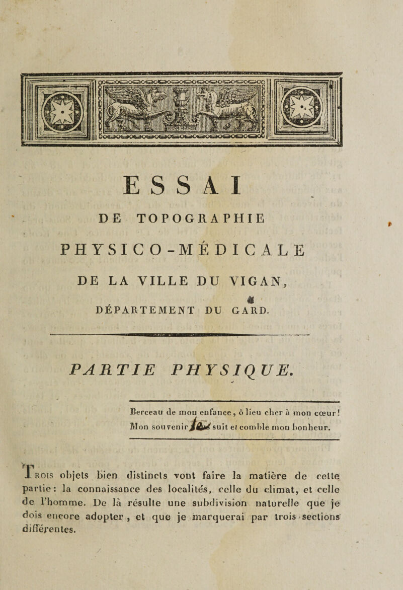 DE TOPOGRAPHIE PHYSICO-MÉDICALE DE LA VILLE DU VIGAN, « DÉPARTEMENT DU GARD. PARTIE PHYSIQUE. •r Berceau de mon enfance, ô lieu cher à mon cœur î M on souvenir suit el comble mon bonheur. JL rois objets bien distincts vont faire la matière de celle partie: la connaissance des localités, celle du climat, et celle de l'homme. De là résulte une subdivision naturelle que je dois encore adopter, et que je marquerai par trois sections différentes.