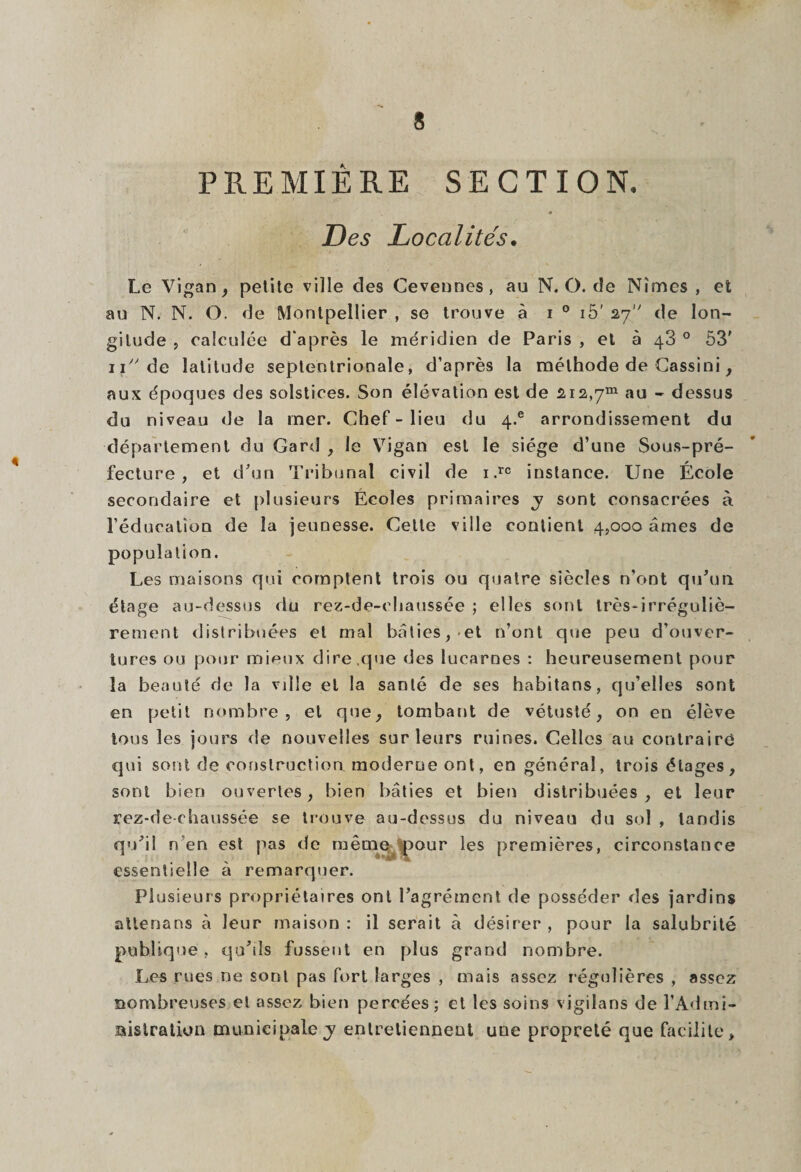 PREMIERE SECTION. Des Localités. Le Vigan, petite ville des Cevennes, au N. O. de Nîmes , et au N. N. O. de Montpellier , se trouve à i 0 15' 27 de lon¬ gitude , calculée d'après le méridien de Paris , et à 43 0 53' 11 de latitude septentrionale, d’après la méthode de Cassini, aux époques des solstices. Son élévation est de 212,7“ au - dessus du niveau de la mer. Chef - lieu du 4.® arrondissement du département du Gard , le Vigan est le siège d’une Sous-pré¬ fecture , et d'un Tribunal civil de 1 .rc instance. Une École secondaire et plusieurs Écoles primaires y sont consacrées à l’éducation de la jeunesse. Cette ville contient 4,000 âmes de population. Les maisons qui comptent trois ou quatre siècles n’ont qu'un étage au-dessus du rez-de-chaussée ; elles sont très-irréguliè¬ rement distribuées et mal bâties, et n’ont que peu d’ouver¬ tures ou pour mieux dire,que des lucarnes : heureusement pour la beauté de la vdle et la santé de ses habitans, qu’elles sont en petit nombre, et que, tombant de vétusté, on en élève tous les jours de nouvelles sur leurs ruines. Celles au contraire qui sont de construction moderne ont, en général, trois étages, sont bien ouvertes, bien bâties et bien distribuées , et leur rez-de-chaussée se trouve au-dessus du niveau du sol , tandis qu'il n en est pas de même pour les premières, circonstance essentielle à remarquer. Plusieurs propriétaires ont l’agrément de posséder des jardins atlenans à leur maison: il serait à désirer, pour la salubrité publique , qu’ils fussent en plus grand nombre. Les rues ne sont pas fort larges , mais assez régulières , assez nombreuses et assez bien percées; et les soins vigilans de l’Admi- aistration municipale y entretiennent une propreté que facilite.