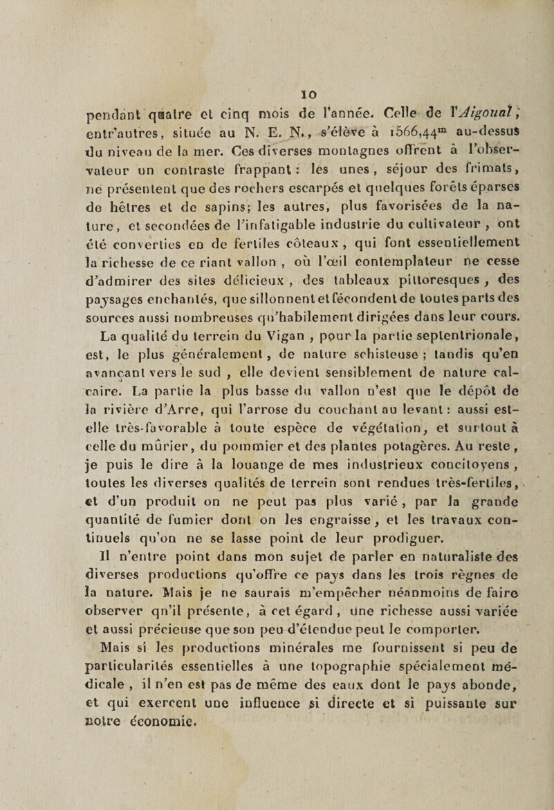pendant qaalre el cinq mois de l’année. Celle de l'Jigonaî; entr’autres, située au N. E. N., s’élève à i566,44m au-dessus du niveau de la mer. Ces diverses montagnes offrent à l’obser¬ vateur un contraste frappant: les unes, séjour des frimats, ne présentent que des rochers escarpés el quelques forêts éparses de hêtres et de sapins; les autres, plus favorisées de la na¬ ture, et secondées de l’infatigable industrie du cultivateur , ont été converties en de fertiles coteaux , qui font essentiellement la richesse de ce riant vallon , où l’œil contemplateur ne cesse d’admirer des sites délicieux , des tableaux pittoresques , des pajsages enchantés, que sillonnent et fécondent de toutes parts des sources aussi nombreuses qu’habilement dirigées dans leur cours. La qualité du terrein du Vigan , ppur la partie septentrionale, est, le plus généralement, de nature schisteuse; tandis qu’en avançant vers le sud , elle devient sensiblement de nature cal- caire. La partie la plus basse du vallon u’est que le depot de la rivière d’Arre, qui l’arrose du couchant au levant : aussi est- elle très-favorable à toute espèce de végétation, et surtout à celle du mûrier, du pommier et des plantes potagères. Au reste, je puis le dire à la louange de mes industrieux concitoyens , toutes les diverses qualités de terrein sont rendues très-fertiles, et d’un produit on ne peut pas plus varié , par la grande quantité de fumier dont on les engraisse, et les travaux con¬ tinuels qu’on ne se lasse point de leur prodiguer. Il n’entre point dans mon sujet de parler en naturaliste des diverses productions qu’offre ce pajs dans les trois règnes de la nature. Mais je ne saurais m’empêcher néanmoins de faire observer qn’il présente, à cet égard , une richesse aussi variée et aussi précieuse que sou peu d’étendue peut le comporter. Mais si les productions minérales me fournissent si peu de particularités essentielles à une topographie spécialement mé¬ dicale , il n’en est pas de même des eaux dont le pajs abonde, et qui exercent une influence si directe et si puissante sur notre économie.