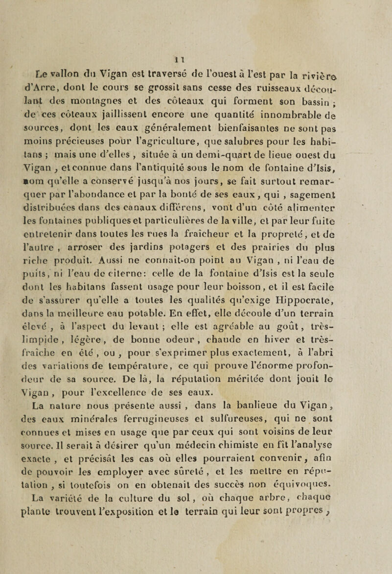 Le vallon du Vigan est traversé de l’ouest à l’est par la rivière d’Arre, dont le cours se grossit sans cesse des ruisseaux décou¬ lant des montagnes et des coteaux qui forment son bassin ; de ces coteaux jaillissent encore une quantité innombrable de sources, dont les eaux généralement bienfaisantes ne sont pas moins précieuses pour l’agriculture, que salubres pour les habi- tans ; mais une d’elles , située à un demi-quart de lieue ouest du Vigan , et connue dans l’antiquité sous le nom de fontaine d’Isis, lom qu’elle a conservé jusqu’à nos jours, se fait surtout remar¬ quer par l’abondance et par la bonté de ses eaux, qui , sagement distribuées dans des canaux différons, vont d’un coté alimenter les fontaines publiques et particulières de la ville, et par leur fuite entretenir dans toutes les rues la fraîcheur et la propreté, et de l’autre , arroser des jardins potagers et des prairies du plus riche produit. Aussi ne connaît-on point au Vigan , ni l’eau de puits, ni l’eau de citerne: celle de la fontaiue d’Isis est la seule dont les habilans fassent usage pour leur boisson, et il est facile de s'assurer qu'elle a toutes les qualités qu’exige Hippocrate, dans la meilleure eau potable. En effet, elle découle d’un terrain élevé , à l’aspect du levaut ; elle est agre-able au goût, très- limpide , légère, de bonne odeur, chaude en hiver et très- fraîche en été, ou , pour s’exprimer plus exactement, à l’abri des variations de température, ce qui prouve l’énorme profon¬ deur de sa source. De là, la réputation méritée dont jouit le Vigan , pour l’excellence de ses eaux. La nature nous présente aussi , dans la banlieue du Vigan ? des eaux minérales ferrugineuses et sulfureuses, qui ne sont connues et mises en usage que par ceux qui sont voisins de leur source. Il serait à désirer qu’un médecin chimiste en fît l’analyse exacte , et précisât les cas où elles pourraient convenir, afin de pouvoir les emplojer avec sûreté , et les mettre en répu¬ tation , si toutefois on en obtenait des succès non équivoques. La variété de la culture du sol, où chaque arbre, chaque * plante trouvent l’exposition et le terrain qui leur sont propres 3