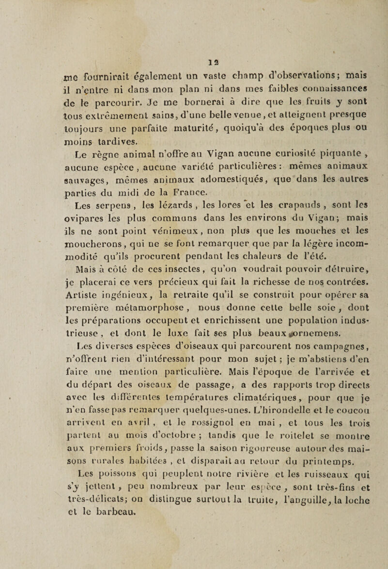 me fournirait également un vaste champ d’observations; mais il n’çntre ni dans mon plan ni dans mes faibles connaissances de le parcourir. Je me bornerai à dire que les fruils y sont tous extrêmement sains, d’une belle venue, et atteignent presque toujours une parfaite maturité, quoiqu’à des époques plus ou moins tardives. Le règne animal n’offre au Vigan aucune curiosité piquante , aucune espèce , aucune variété particulières: mêmes animaux sauvages, mêmes animaux adomestiqués, que dans les autres parties du midi de la France. Les serpens , les lézards, les lores *et les crapauds, sont les ovipares les plus communs dans les environs du Vigan; mais ils ne sont point vénimeux, non plus que les mouches et les moucherons, qui ue se font remarquer que par la légère incom¬ modité qu'ils procurent pendant les chaleurs de l’été. Mais à côté de ces insectes , qu’on voudrait pouvoir détruire, je placerai ce vers précieux qui fait la richesse de nos contrées. Artiste ingénieux, la retraite qu’il se construit pour opérer sa première métamorphose , nous donne cette belle soie , dont les préparations occupent et enrichissent une population indus¬ trieuse , et dont le luxe fait ses plus beaux ^ornemeus. Les diverses espèces d’oiseaux qui parcourent nos campagnes, n'offrent rien d’intéressant pour mon sujet ; je m’abstiens d’en faire une mention particulière. Mais l’époque de l’arrivée et du départ des oiseaux de passage, a des rapports trop directs avec les différentes températures climatériques, pour que je n’en fasse pas remarquer quelques-unes. L’hirondelle et le coucou arrivent en avril , et le rossignol en mai , et tous les trois partent au mois d’octobre; tandis que le roitelet se montre aux premiers froids, passe la saison rigoureuse autour des mai¬ sons rurales habitées , et disparaît au retour du printemps. Les poissons qui peuplent notre rivière et les ruisseaux qui s'y jettent, peu nombreux par leur espèce, sont très-fins et très-délicats; on distingue surtout la truite, l’anguille, la loche et le barbeau.