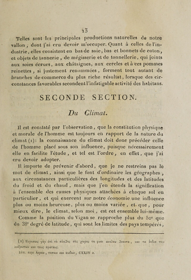 Telles sont les principales productions naturelles de notre Talion, dont j’ai cru devoir m’occuper. Quant à celles del’in- dustrie, elles consistent en bas de soie, bas et bonnets de coton, et objets de tannerie , de mégisserie et de tonnellerie, qui joints aux soies écrues, aux châtaignes, aux cercles et à ces pommes reinettes , si justement renommées , forment tout autant de branches de commerce du plus riche résultat, lorsque des cir¬ constances favorables secondent l’infatigable activité des habilans. SECONDE SECTION. t Du Climat. Il est constaté par l’observation , que la constitution physique et morale de l’homme est toujours en rapport de la nature du climat (i): la connaissance du climat doit donc précéder celle de l’homme placé sous son influence, puisque nécessairement elle en facilite l’étude, et tel est l’ordre, en effet, que j’ai cru devoir adopter. Il importe de prévenir d’abord , que je ne restreins pas le •mot de climat , ainsi que le font d’ordinaire les géographes , aux circonstances particulières des longitudes et des latitudes du froid et du chaud , mais que j’en étends la signification à l’ensemble des causes physiques attachées à chaque sol en particulier, et qui exercent sur notre économie une influence plus ou moins heureuse, plus ou moins variée, et que, pour mieux dire, le climat, selon moi, est cet ensemble lui-même. Comme la position du Vigan se rapproche plus du 5oe que du 38e degré de latitude , qui sont les limites des pays tempérés, (i) Evprjtmç yàp ini z'o 7tIyiSgç ttyiç yap-riç tyi fveri cc/.o!ou 5sovr« , y.zi z'j. IlSzx tmv xvopwrwv xai touç npozouç. I-rr. TTSpl Aepwv , T077WV Y.CU OU<?<UV , CXXIV