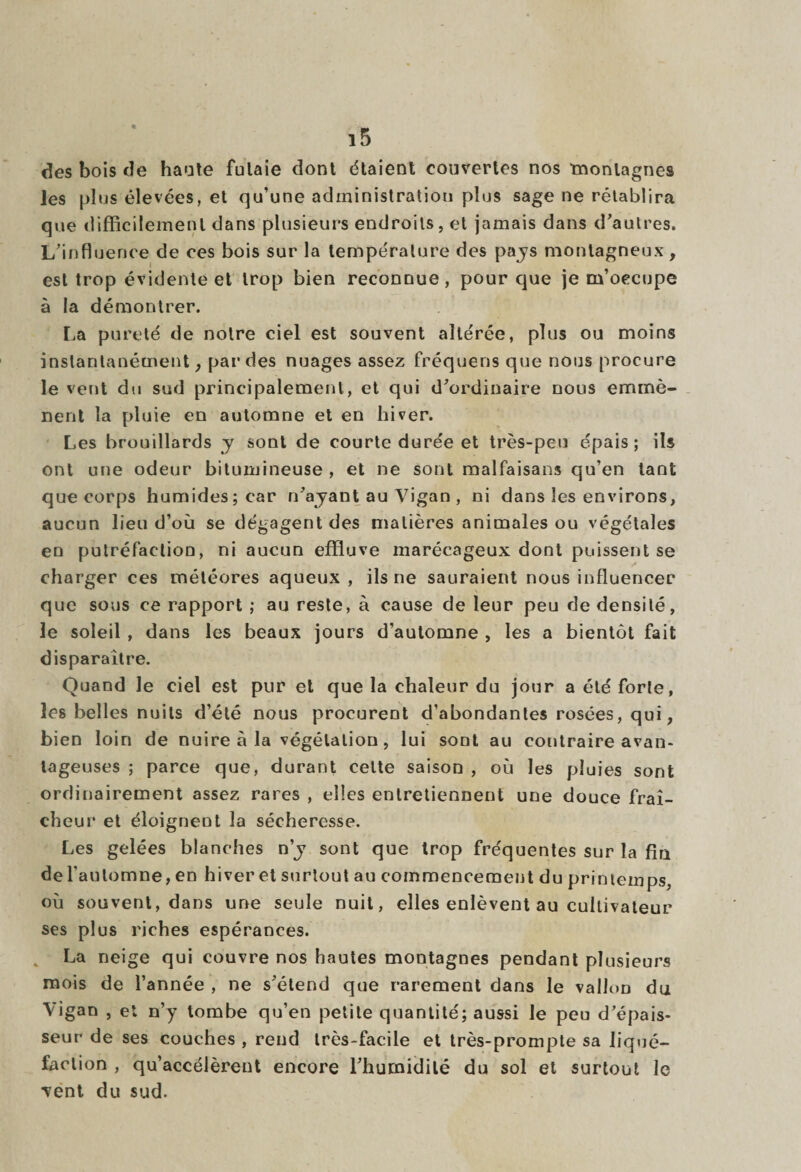 des bois de haute futaie dont étaient couvertes nos montagnes les plus élevées, et qu’une administration plus sage ne rétablira que difficilement dans plusieurs endroits, et jamais dans d’autres. L’influence de ces bois sur la température des pays montagneux, est trop évidente et trop bien reconnue, pour que je m’occupe à la démontrer. La pureté de notre ciel est souvent altérée, plus ou moins instantanément, par des nuages assez fréquens que nous procure le vent du sud principalement, et qui d’ordinaire nous emmè¬ nent la pluie en automne et en hiver. Les brouillards y sont de courte durée et très-peu épais; ils ont une odeur bitumineuse , et ne sont malfaisans qu’en tant que corps humides; car n’ajant au Vigan , ni dans les environs, aucun lieu d’où se dégagent des matières animales ou végétales eu putréfaction, ni aucun effluve marécageux dont puissent se charger ces météores aqueux, ils ne sauraient nous influencer que sous ce rapport ; au reste, à cause de leur peu de densité, le soleil, dans les beaux jours d’automne , les a bientôt fait disparaître. Quand le ciel est pur et que la chaleur du jour a été forte, les belles nuits d’été nous procurent d’abondantes rosées, qui, bien loin de nuire à la végétation, lui sont au contraire avan¬ tageuses ; parce que, durant celte saison , où les pluies sont ordinairement assez rares , elles entretiennent une douce fraî¬ cheur et éloignent la sécheresse. Les gelées blanches n'y sont que trop fréquentes sur la fin de l'automne, en hiver et surtout au commencement du printemps, où souvent, dans une seule nuit, elles enlèvent au cultivateur ses plus riches espérances. La neige qui couvre nos hautes montagnes pendant plusieurs mois de l’année , ne s’étend que rarement dans le vallon du Vigan , et n’y tombe qu’en petite quantité; aussi le peu d’épais¬ seur de ses couches , rend très-facile et très-prompte sa liqué¬ faction , qu’accélèrent encore l’humidité du sol et surtout le vent du sud.