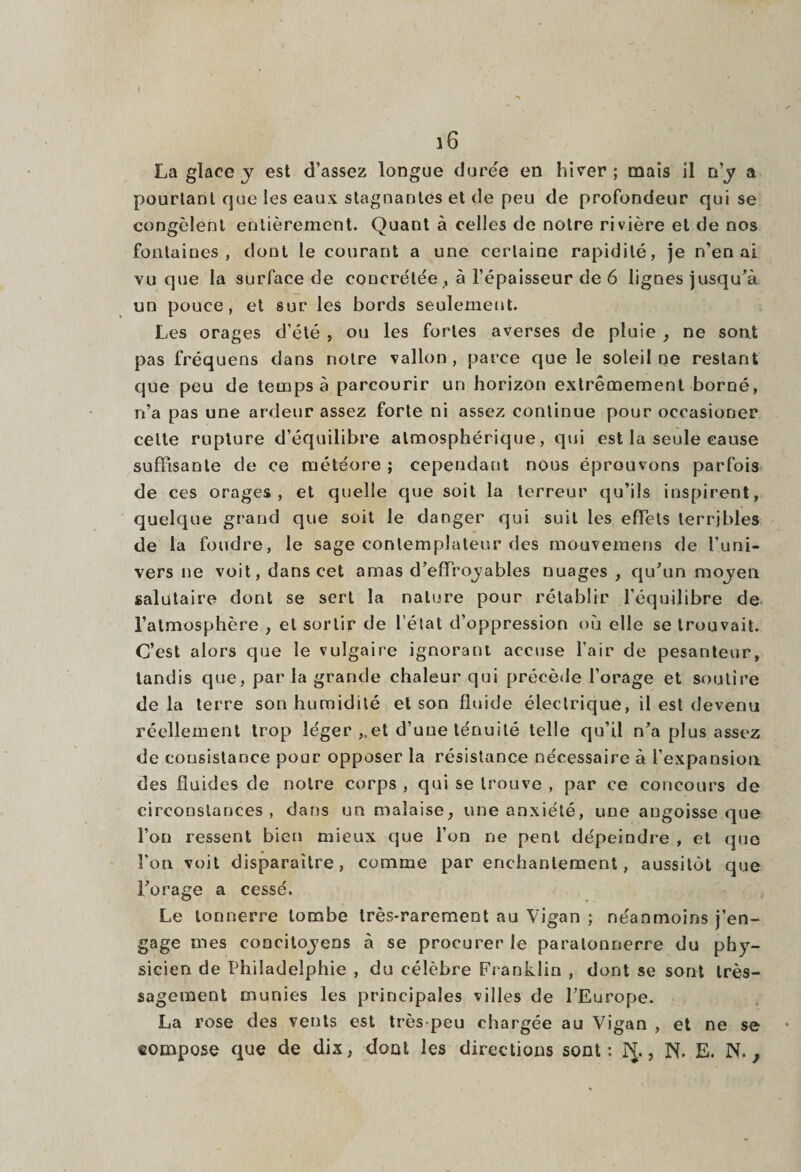 La glace y est d’assez longue durée en hiver; mais il n’y a pourtant que les eaux stagnantes et de peu de profondeur qui se congèlent entièrement. Quant à celles de notre rivière et de nos fontaines, dont le courant a une certaine rapidité, je n’en ai vu que la surface de concrétée , à l’épaisseur de 6 lignes jusqu’à un pouce, et sur les bords seulement. Les orages d’été , ou les fortes averses de pluie , ne sont pas fréquens dans notre vallon, parce que le soleil ne restant que peu de temps à parcourir un horizon extrêmement borné, n’a pas une ardeur assez forte ni assez continue pour occasioner celte rupture d’équilibre atmosphérique, qui est la seule cause suffisante de ce météore ; cependant nous éprouvons parfois de ces orages, et quelle que soit la terreur qu’ils inspirent, quelque grand que soit le danger qui suit les effets terribles de la foudre, le sage contemplateur des mouvemens de l’uni¬ vers ne voit, dans cet amas d’effroyables nuages, qu’un moyen salutaire dont se sert la nature pour rétablir l’équilibre de l’atmosphère , et sortir de l’état d’oppression où elle se trouvait. C’est alors que le vulgaire ignorant accuse l’air de pesanteur, tandis que, par la grande chaleur qui précède l’orage et soutire delà terre son humidité et son fluide électrique, il est devenu réellement trop léger ,,et d’une ténuité telle qu’il n’a plus assez de consistance pour opposer la résistance nécessaire à l’expansion des fluides de notre corps , qui se trouve , par ce concours de circonstances , dans un malaise, une anxiété, une angoisse que l’on ressent bien mieux que l’on ne pent dépeindre , et que l’on voit disparaître, comme par enchantement, aussitôt que l’orage a cessé. Le tonnerre tombe très-rarement au Vigan ; néanmoins j’en¬ gage mes concitoyens à se procurer le paratonnerre du phy¬ sicien de Philadelphie , du célèbre Franklin , dont se sont très- sagement munies les principales villes de l’Europe. La rose des vents est très peu chargée au Vigan , et ne se «ompose que de dis, dont les directions sont: PJ., N. E. N.,