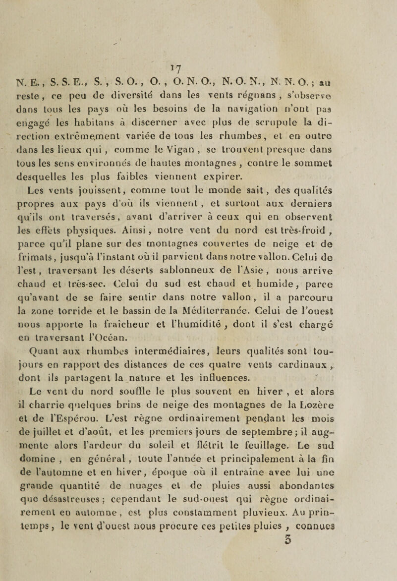 *7 N. E., S. S. E., S., S. O., O., O. N. O., N. O. N., N. N. O. ; au resle, ce peu de diversité dans les vents régnans , s’observe dans tous les pajs où les besoins de la navigation n’ont pas engagé les habitans à discerner avec plus de scrupule la di¬ rection extrêmement variée de tous les rhumbes, et en outre dans les lieux qui , comme le Vigan , se trouvent presque dans tous les sens environnés de hautes montagnes, contre le sommet desquelles les plus faibles viennent expirer. Les vents jouissent, comme tout le inonde sait, des qualités propres aux pays d’où ils viennent , et surtout aux derniers qu’ils ont traversés, avant d’arriver à ceux qui en observent les effets phjsiques. Ainsi, notre vent du nord est très-froid , parce qu’il plane sur des montagnes couvertes de neige et de frimais, jusqu’à l’instant où il parvient dans notre vallon. Celui de l’est, traversant les déserts sablonneux de l'Asie , nous arrive chaud et très-sec. Celui du sud est chaud et humide, parce qu’avant de se faire sentir dans notre vallon, il a parcouru la zone torride et le bassin de la Méditerranée. Celui de l’ouest nous apporte la fraîcheur et l’humidité , dont il s’est chargé en traversant l’Océan. Quant aux rhumbes intermédiaires, leurs qualités sont tou¬ jours en rapport des distances de ces quatre vents cardinaux , dont ils partagent la nature et les influences. Le vent du nord souffle le plus souvent en hiver , et alors il charrie quelques brins de neige des montagnes de la Lozère et de l'Espérou. L’est règne ordinairement pendant les mois de juillet et d’août, elles premiers jours de septembre; il aug¬ mente alors l’ardeur du soleil et flétrit le feuillage. Le sud domine , en général , toute l’année et principalement à la fin de l’automne et en hiver, époque où il entraîne avec lui une grande quantité de nuages et de pluies aussi abondantes que désastreuses ; cependant le sud-ouest qui règne ordinai¬ rement en automne, est plus constamment pluvieux. Au prin¬ temps , le vent d'ouest nous procure ces petites pluies , connues 5