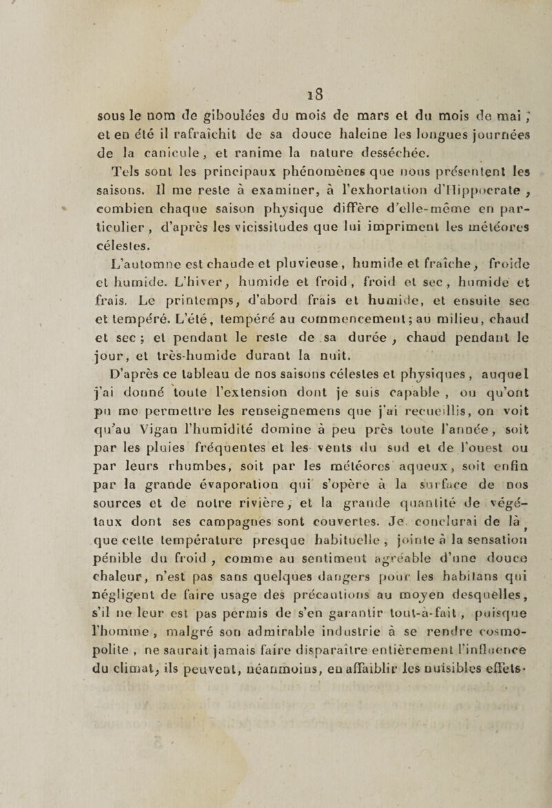 sous le nom de giboulées du mois de mars et du mois de mai ; et en été il rafraîchit de sa douce haleine les longues journées de la canicule, et ranime la nature desséchée. Tels sont les principaux phénomènes que nous présentent les saisons. Il me reste à examiner, à l’exhortation d’Hippocrate , combien chaque saison physique diffère d’elle-même en par¬ ticulier , d’après les vicissitudes que lui impriment les météores célestes. L’automne est chaude et pluvieuse , humide et fraîche, froide et humide. L’hiver, humide et froid, froid et sec, humide et frais. Le printemps, d’abord frais et humide, et ensuite sec et tempéré. L’été, tempéré au commencement ; au milieu, chaud et sec ; et pendant le reste de sa durée , chaud pendant le jour, et très-humide duraut la nuit. D’après ce tableau de nos saisons célestes et physiques , auquel j’ai donné toute l’extension dont je suis capable , ou qu’ont pu me permettre les renseignemens cpie j’ai recueillis, on voit qu’au Vigan l’humidité domine à peu près toute l'année, soit par les pluies fréquentes et les vents du sud et de l’ouest ou par leurs rhumbes, soit par les météores aqueux, soit enfin par la grande évaporation qui s’opère à la surface de nos sources et de notre rivière, et la grande quantité de végé¬ taux dont ses campagnes sont couvertes. Je. conclurai de là que celle température presque habituelle , jointe à la sensation pénible du froid , comme au sentiment agréable d’une douce chaleur, n’est pas sans quelques dangers pour les habilans qui négligent de faire usage des précautions au mojen desquelles, s’il ne leur est. pas permis de s’en garantir tout-à-fait , puisque l’homme , malgré son admirable industrie à se rendre cosmo¬ polite , ne saurait jamais faire disparaître entièrement l’influence du climat, ils peuvent, néanmoins, en affaiblir les nuisibles effets*