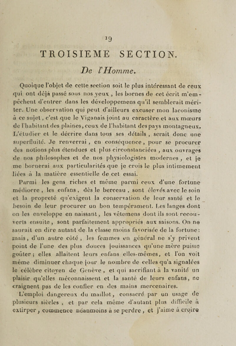 >9 TROISIEME SECTION, De F Homme. • N ' * * Quoique l’objet de celle seclion soit le plus intéressant de ceux qui ont déjà passé sous nos yeux , les bornes de cet écrit m’em¬ pêchent d’entrer dans les développemens qu'il semblerait méri¬ ter. Une observation qui peut d’ailleurs excuser mon laconisme à ce sujet , c’est que le Viganais joint au caractère et aux mœurs de l’habitant des plaines, ceux de l’habitant des pays montagneux. L’étudier et le décrire dans tous ses détails , serait donc une superfluité. Je renverrai, en conséquence, pour se procurer des notions plus étendues et plus circonstanciées , aux ouvrages de nos philosophes et de nos physiologistes modernes , et je me bornèrai aux particularités que je crois le plus intimement liées à la matière essentielle de cet essai. Parmi les gens riches et même parmi ceux d’une fortune médiocre, les enfans , dès le berceau, sont élevés avec le soin et la propreté qu’exigent la conservation de leur santé et le besoin de leur procurer un bon tempérament. Les langes dont on les enveloppe en naissant, les vêternens dont ils sont recou¬ verts ensuite , sont parfaitement appropriés aux saisons. On no saurait en dire autant de la classe moins favorisée de la fortune: mais, d’un autre côté, les femmes en général ne s’y privent point de l’une des plus douces jouissances qu’une mère puisse goûter; elles allaitent leurs enfans elles-mêmes, et l’on voit même diminuer chaque jour le nombre de celles qu’a signalées le célèbre citoyen de Genève , et qui sacrifiant à la vanité un plaisir qu’elles méconnaissent et la santé de leurs enfans, ne craignent pas de les confier en des mains mercenaires. L’emploi dangereux du maillot, consacré par un usage de plusieurs siècles , et par cela même d’autant plus difficile à extirper ; commence néanmoins à se perdre , et j’aime à croire