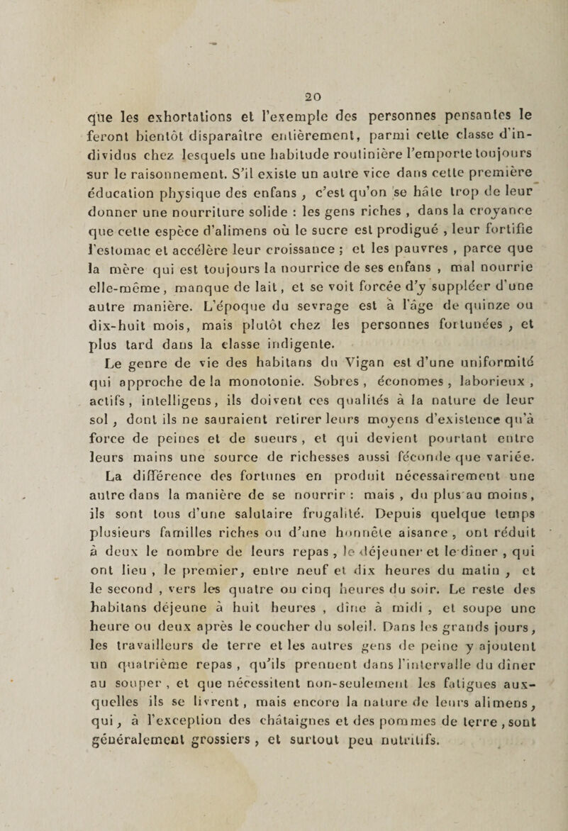 que les exhortations et l’exemple des personnes pensantes le feront bientôt disparaître entièrement, parmi cette classe d'in¬ dividus chez lesquels une habitude routinière l’emporte toujours sur le raisonnement. S’il existe un autre vice dans cette première éducation physique des enfans , c’est qu’on se haie trop de leur donner une nourriture solide : les gens riches , dans la croyance que cette espèce d’alimens où le sucre est prodigué , leur fortifie l’estomac et accélère leur croissance ; et les pauvres , parce que la mère qui est toujours la nourrice de ses enfans , mal nourrie elle-même, manque de lait, et se voit forcée d’y suppléer d'une autre manière. L’époque du sevrage est à l’âge de quinze ou dix-huit mois, mais plutôt chez les personnes fortunées , et plus tard dans la classe indigente. Le genre de vie des habitans du Vigan est d’une uniformité qui approche de la monotonie. Sobres , économes , laborieux , actifs, intelligens, ils doivent ces qualités à la nature de leur sol , dont ils ne sauraient retirer leurs moyens d’existence qu’à force de peines et de sueurs , et qui devient pourtant entre leurs mains une source de richesses aussi féconde que variée. La différence des fortunes en produit nécessairement une autre dans la manière de se nourrir: mais, du plus au moins, ils sont tous d’une salutaire frugalité. Depuis quelque temps plusieurs familles riches ou d’une honnête aisance , ont réduit à deux le nombre de leurs repas , le déjeuner et le dîner , qui ont lieu , le premier, entre neuf et dix heures du malin , et le second , vers les quatre ou cinq heures du soir. Le reste des habitans déjeune à huit heures , dîne à midi , et soupe une heure ou deux après le coucher du soleil. Dans les grands jours, les travailleurs de terre et les autres gens <1 e peine y ajoutent lin quatrième repas , qu’ils prennent dans l’intervalle du dîner au souper , et que nécessitent non-seulement les fatigues aux¬ quelles ils se livrent, mais encore la nature de leurs alimens, qui, à l’exception des châtaignes et des pommes de terre , sont généralement grossiers , et surtout peu nutritifs.