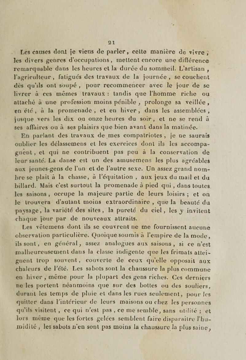 Les causes dont je viens de parler, celte manière de vivre; les divers genres d’occupations, mettent encore une différence remarquable dans les heures et la durée du sommeil. L’artisan, l’agriculteur , fatigués des travaux de la journée , se couchent dès qu’ils ont soupe , pour recommencer avec le jour de se livrer à ces mêmes travaux : tandis que l’homme riche ou attaché à une profession moins pénible , prolonge sa veillée , en été , à la promenade, et en hiver, dans les assemblées, jusque vers les dix ou onze heures du soir, et ne se rend à ses affaires ou à ses plaisirs que bien avant dans la matinée. En parlant des travaux de mes compatriotes, je ne saurais oublier les délassemens et les exercices dont ils les accompa¬ gnent , et qui ne contribuent pas peu à la conservation de leur santé. La danse est un des atnusemens les plus agréables aux jeunes-gens de l’un et de l’autre sexe. Un assez grand nom¬ bre se plaît à la chasse, à l’équitation , aux jeux du mail et du billard. Mais c’est surtout la promenade à pied qui , dans toutes les saisons , occupe la majeure partie de leurs loisirs ; et on le trouvera d’autant moins extraordinaire , que la beauté du passage, la variété des sites, la pureté du ciel, les invitent chaque jour par de nouveaux attraits. Les vêtemens dont ils se couvrent ne me fournissent aucune observation particulière. Quoique soumis à l’empire de la mode, ils sont, en général, assez analogues aux saisons , si ce n’est malheureusement dans la classe indigente que les frimats attei¬ gnent trop souvent , couverte de ceux qu’elle opposait aux chaleurs de l’été. Les sabots sont la chaussure la plus commune en hiver , même pour la plupart des gens riches. Ces derniers ne les portent néanmoins que sur des bottes ou des souliers, durant les temps de pluie et dans les rues seulement, pour les quitter dans l’intérieur de leurs maisons on chez les personnes qu’ils visitent , ce qui n’est pas , ce me semble, sans utilité ; et lors même que les fortes gelées semblent faire disparaître l’hu- midilé , les sabots n’en sont pas moins la chaussure la plus saine,
