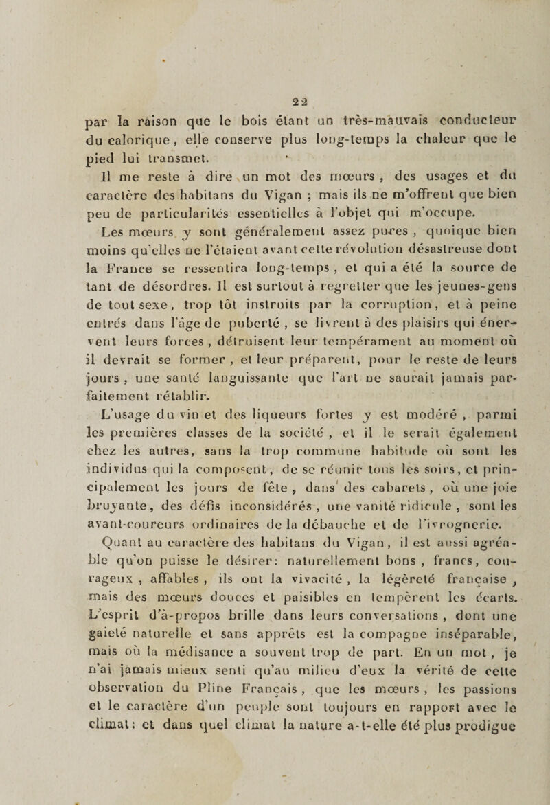 par la raison que le bois étant un très-mauvais conducteur du calorique, elle conserve plus long-temps la chaleur que le pied lui transmet. Il trie reste à dire un mot des mœurs, des usages et du caractère des habitans du Vigan ; mais ils ne m’offrent que bien peu de particularités essentielles à l’objet qui m’occupe. Les mœurs y sont généralement assez pirres , quoique bien moins qu elles ne l'étaient avant cette révolution désastreuse dont la France se ressentira long-temps , et qui a été la source de tant de désordres. Il est surtout à regretter que les jeunes-gens de tout sexe, trop tôt instruits par la corruption, et à peine entrés dans Page de puberté , se livrent à des plaisirs qui éner¬ vent leurs forces , détruisent leur tempérament au moment où il devrait se former, et leur préparent, pour le reste de leurs jours , une santé languissante que l’art ne saurait jamais par¬ faitement rétablir. L’usage du vin et des liqueurs fortes y est modéré , parmi les premières classes de la société , et il le serait également chez les autres, sans la trop commune habitude où sont les individus qui la composent , de se réunir tous les soirs, et prin¬ cipalement les jours de fête , dans des cabarets , où une joie bruyante, des défis inconsidérés, une vanité ridicule , sont les avant-coureurs ordinaires de la débauche et de l’ivrognerie. Quant au caractère des habitans du Vigan, il est aussi agréa¬ ble qu’on puisse le désirer: naturellement bons, francs, cou¬ rageux , affables , ils ont la vivacité , la légèreté française , mais des mœurs douces et paisibles en tempèrent les écarts. L’esprit d’à-propos brille dans leurs conversations , dont une gaieté naturelle et sans apprêts est la compagne inséparable, mais où la médisance a souvent trop de part. En un mot , je n’ai jamais mieux senti qu’au milieu d’eux la vérité de celte observation du Pline Français , que les mœurs , les passions et le caractère d’un peuple sont toujours en rappoFt avec le climat: et dans quel climat la nature a-l-elle été plus prodigue