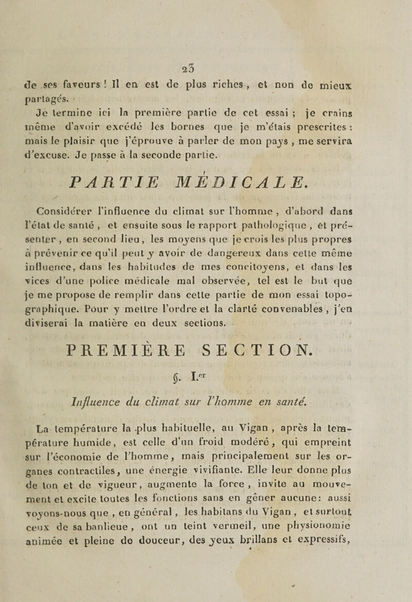 de ses faveurs ! Il eu est de plus riches , et non de mieux partagés. ♦ Je termine ici la première partie de cet essai ; je crains même d’avoir excédé les bornes que je m’étais prescrites: mais le plaisir que j’éprouve à parler de mon pays , me servira d’excuse. Je passe a la seconde partie. PARTIE MÉDICALE. Considérer l’influence du climat sur l'homme , d’abord dans l’état de santé , et ensuite sous le rapport pathologique , et pré¬ senter , en second lieu, les moyens que je crois les plus propres à prévenir ce qu’il peut y avoir de dangereux dans celle même influence, dans les habitudes de mes concitoyens, et dans les vices d’une police médicale mal observée, tel est le but que je me propose de remplir dans cette partie de mon essai topo¬ graphique. Pour y mettre l’ordre et la clarté convenables, j’en diviserai la matière en deux sections. PREMIÈRE SECTION. 5- Ier Influence du climat sur l’homme en santé. La température la .plus habituelle, au Vigan , après la tem¬ pérature humide, est celle d’un froid modéré, qui empreint sur l’économie de l’homme, mais principalement sur les or¬ ganes contractiles, une énergie vivifiante. Elle leur donne plus de ton et de vigueur, augmente la force, invite au mouve¬ ment et excite toutes les fonctions sans en gêner aucune: aussi voyons-nous que , en général , les habilans du Vigan , et surtout ceux de sa banlieue , ont un teint vermeil, une physionomie animée et pleine de douceur, des yeux brillans et expressifs,