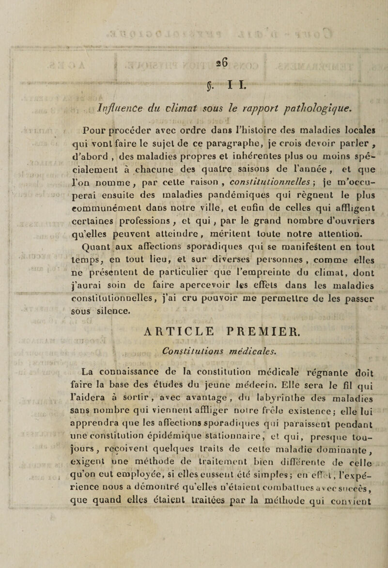 a6 J. I I. Influence du climat sous le rapport pathologique. Pour procéder avec ordre dans l’histoire des maladies locales qui vont faire le sujet de ce paragraphe, je crois devoir parler , d’abord , des maladies propres et inhérentes plus ou moins spéc¬ ialement à chacune des quatre saisons de l’année, et que l’on nomme, par cette raison, constitutionnelles ; je m’occu¬ perai ensuite des maladies pandémiques qui régnent le plus communément dans notre ville, et enfin de celles qui affligent certaines professions , et qui, par le grand nombre d’ouvriers qu’elles peuvent atteindre, méritent toute notre attention. Quant aux affections sporadiques qui se manifestent en tout temps, en tout lieu, et sur diverses personnes , comme elles ne présentent de particulier que l’empreinte du climat, dont j’aurai soin de faire apercevoir les effets dans les maladies constitutionnelles, j’ai cru pouvoir me permettre de les passer sous silence. ARTICLE PREMIER. Constitutions médicales. La connaissance de la constitution médicale régnante doit faire la base des études du jeune médecin. Elle sera le fil qui l’aidera à sortir, avec avantage, du labyrinthe des maladies sans nombre qui viennent affliger noire frêle existence; elle lui apprendra que les affections sporadiques qui paraissent pendant une constitution épidémique stationnaire, et qui, presque tou¬ jours, reçoivent quelques traits de celte maladie dominante, exigent une méthode de traitement bien differente de celle qu’on eut employée, si elles eussent été simples; en eff 1, l’expé¬ rience nous a démontré qu’elles u’étaient combattuesavecsuecès, que quand elles étaient traitées par la méthode qui comieqt