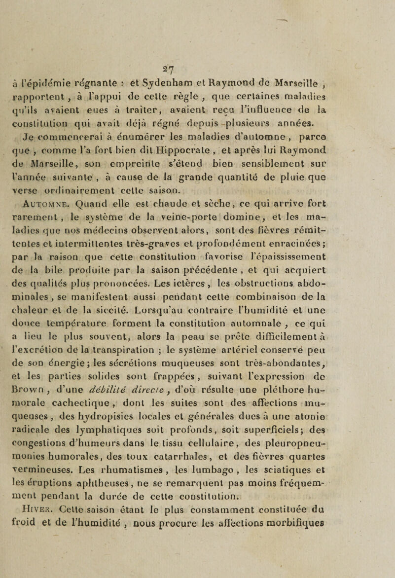 à l'épidémie régnante : et Sjdenham et Raymond de Marseille , rapportent , à l’appui de celle règle , que certaines maladies qu’ils avaient eues à traiter, avaient reçu l’influence de la constitution qui avait déjà régné depuis-plusieurs années. Je commencerai à énumérer les maladies d’automne , parce que , comme l’a fort bien dit Hippocrate , et après lui Rajmond de Marseille, son empreinte s’étend bien sensiblement sur l’année suivante , à cause de la grande quantité de pluie que verse ordinairement celte saison. Au tomne. Quand elle est chaude et sèche, ce qui arrive fort rarement, le système de la veine-porte domine, et les ma¬ ladies que nos médecins observent alors, sont des fièvres rémit¬ tentes et intermittentes très-graves et profondément enracinées; par la raison que cette constitution favorise l’épaississement de la bile produite par la saison précédente , et qui acquiert des qualités plus prononcées. Les ictères , les obstructions abdo¬ minales , se manifestent aussi pendant cette combinaison de la chaleur et de la sic-cité. Lorsqu’au contraire l’humidité et une douce température forment la constitution automnale , ce qui a lieu le plus souvent, alors la peau se prête difficilement «à l’excrétion delà transpiration ; le système artériel conserve peu de son énergie ; les sécrétions muqueuses sont très-abondautes, et les parties solides sont frappées, suivant l’expression de Brown , d’une débilité directe } d’où résulte une pléthore hu¬ morale cachectique, dont les suites sont des affections mu¬ queuses, des hydropisies locales et générales dues à une atonie radicale des lymphatiques soit profonds, soit superficiels; des congestions d’humeurs dans le tissu cellulaire, des pleuropneu¬ monies humorales, des toux catarrhales, et des fièvres quartes vermineuses. Les rhumatismes , les lumbago , les sciatiques et les éruptions aphlheuses, ne se remarquent pas moins fréquem¬ ment pendant la durée de cette constitution. Hiver. Celte saison étant le plus constamment constituée du froid et de l’humidité , nous procure les affections morbifiques