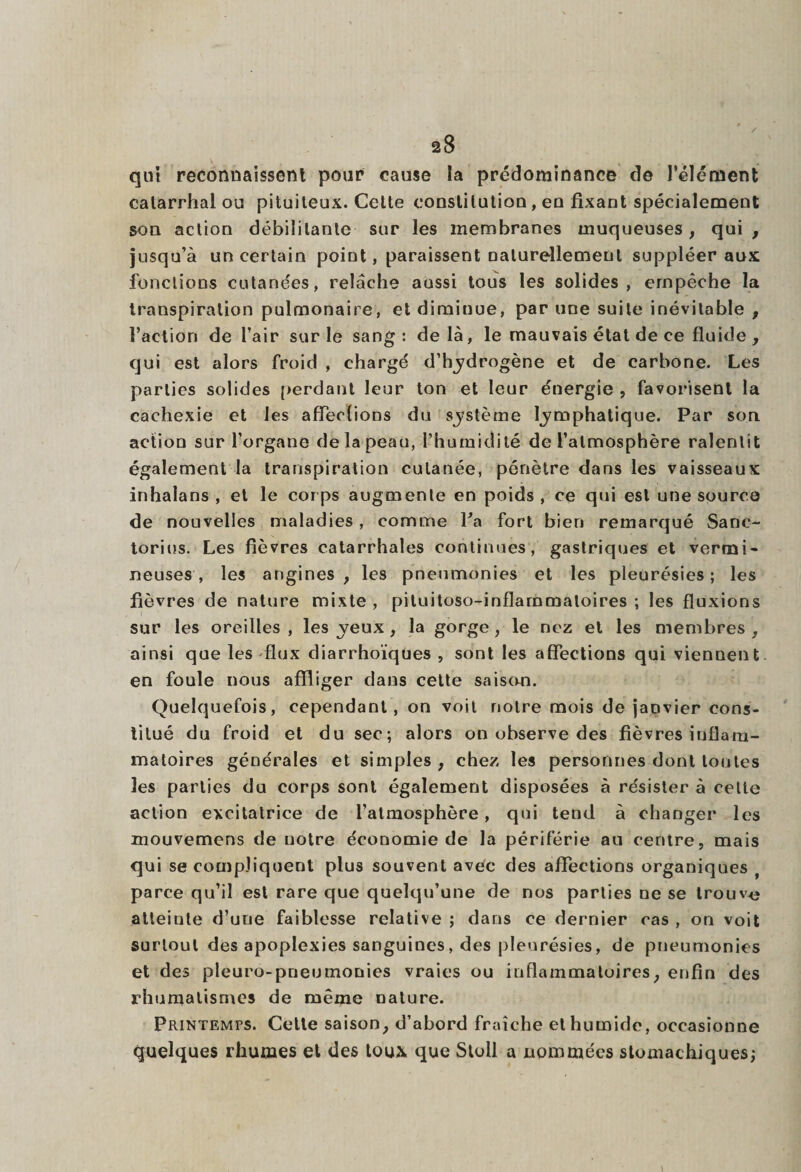 qui reconnaissent pour cause la prédominance de l’élément catarrhal ou pituiteux. Cette constilutiou, eo fixant spécialement son action débilitante sur les membranes muqueuses, qui, jusqu’à un certain point, paraissent naturellement suppléer aux fonctions cutanées, relâche aussi tous les solides, empêche la transpiration pulmonaire, et diminue, par une suite inévitable , Faction de l’air sur le sang: delà, le mauvais état de ce fluide , qui est alors froid , chargé d’bydrogène et de carbone. Les parties solides perdant leur ton et leur énergie , favorisent la cachexie et les affections du système lymphatique. Par son action sur l’organe de la peau, l’humidité de l’atmosphère ralentit également la transpiration cutanée, pénètre dans les vaisseaux inhalans , et le corps augmente en poids, ce qui est une source de nouvelles maladies , comme Fa fort bien remarqué Sanc- torins. Les fièvres catarrhales continues, gastriques et vermi¬ neuses, les angines, les pneumonies et les pleurésies; les fièvres de nature mixte , pituitoso-inflarnmaloires ; les fluxions sur les oreilles , les yeux , la gorge , le nez et les membres , ainsi que les flux diarrhoïqües , sont les affections qui viennent, en foule nous affliger dans cette saison. Quelquefois, cependant, on voit notre mois de janvier cons¬ titué du froid et du sec; alors on observe des fièvres inflam¬ matoires générales et simples , chez les personnes dont toutes les parties du corps sont également disposées à résister à celte action excitatrice de l’atmosphère, qui tend à changer les mouvemens de notre économie de la périférie an centre, mais qui se compliquent plus souvent avec des affections organiques parce qu’il est rare que quelqu’une de nos parties ne se trouve atteiule d’une faiblesse relative ; dans ce dernier cas , on voit surtout des apoplexies sanguines, des pleurésies, de pneumonies et des pleuro-pneumonies vraies ou inflammatoires, enfin des rhumatismes de même nature. Printemps. Cette saison, d’abord fraîche et humide, occasionne quelques rhumes et des toux que Stoll a nommées stomachiques;