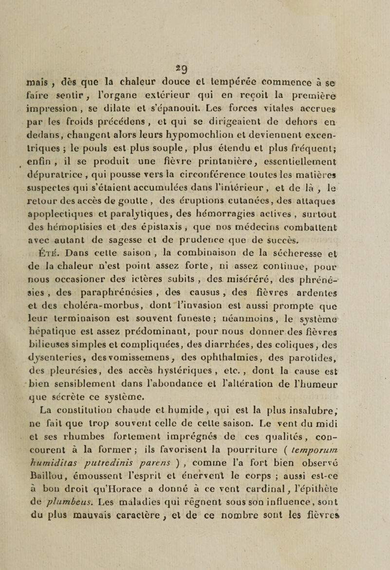 mais , dès que la chaleur douce el tempérée commence à se faire sentir, l’organe extérieur qui en reçoit la première impression , se dilate et s’épanouit. Les forces vitales accrues par les froids précédens , et qui se dirigeaient de dehors en dedans, changent alors leurs hypomochlion et deviennent excen¬ triques ; le pouls est plus souple, plus étendu et plus fréquent; enfin , il se produit une fièvre printanière, essentiellement dépuralrice , qui pousse vers la circonférence toutes les matières suspectes qui s’étaient accumulées dans l’intérieur , et de là , le retour des accès de goutte , des éruptions cutanées, des attaques apoplectiques et paralytiques, des hémorragies actives, surtout des hérnoptisies et des épistaxis, que nos médecins combattent avec autant de sagesse et de prudence que de succès. Été. Dans celte saison , la combinaison de la sécheresse et de la chaleur n’est point assez forte, ni assez continue, pour nous occasioner des ictères subits , des miséréré, des phréné- sies , des paraphrénésies , des causus , des fièvres ardentes el des choléra-morbus, dont l’invasion est aussi prompte que leur terminaison est souvent funeste; néanmoins, le système hépatique est assez prédominant, pour nous donner des fièvres bilieuses simples et compliquées, des diarrhées, des coliques, des dysenteries, desvomissemens, des ophthalmies, des parotides, des pleurésies, des accès hystériques, etc., dont la cause est bien sensiblement dans l’abondance et l'altération de l’humeur que sécrète ce système. La constitution chaude et humide , qui est la plus insalubre, ne fait que trop souvent celle de celle saison. Le vent du midi et ses rhumbes fortement imprégnés de ces qualités, con¬ courent à la former ; ils favorisent la pourriture ( temporum humiditas putredinis païens ) , comme l’a fort bien observé Baillou, émoussent l’esprit et énervent le corps ; aussi est-ce à bon droit qu’Horace a donné à ce vent cardinal, l’épithète de plumbeus. Les maladies qui régnent sous son influence, sont du plus mauvais caractère , et de ce nombre sont les fièvres»