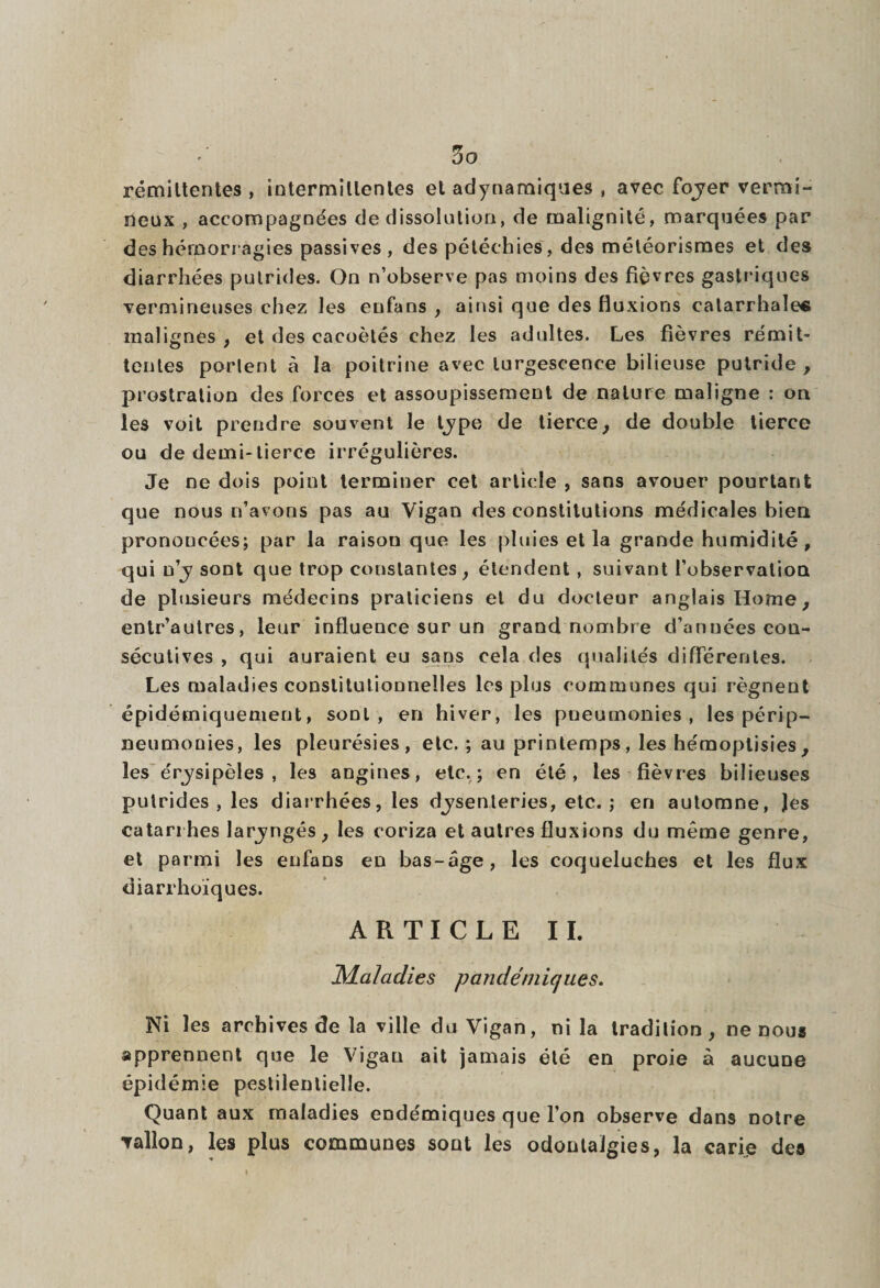 rémittentes , intermittentes et adynamiques , avec foyer vermi¬ neux , accompagnées de dissolution, de malignité, marquées par des hémorragies passives, des pétéchies, des météorismes et des diarrhées putrides. On n’observe pas moins des fièvres gastriques vermineuses chez les enfans , ainsi que des fluxions catarrhales malignes , et des cacoètés chez les adultes. Les fièvres rémit¬ tentes porlent à la poitrine avec turgescence bilieuse putride, prostration des forces et assoupissement de nature maligne : on les voit prendre souvent le type de tierce, de double tierce ou de demi-tierce irrégulières. Je ne dois point terminer cet article , sans avouer pourtant que nous n’avons pas au Vigan des constitutions médicales bien prononcées; par la raisou que les pluies et la grande humidité, qui n’y sont que trop constantes, étendent , suivant l’observation de plusieurs médecins praticiens et du docteur anglais Home, entr’autres, leur influence sur un grand nombre d’années con¬ sécutives , qui auraient eu sans cela des qualités différentes. Les maladies constitutionnelles les plus communes qui régnent épidémiquement, sont, en hiver, les pneumonies, les périp- neumonies, les pleurésies, etc.; au printemps, les hémoplisies, les érysipèles , les angines, etc.; en été, les fièvres bilieuses putrides, les diarrhées, les dysenteries, etc.; en automne, les catarrhes laryngés, les eoriza et autres fluxions du même genre, et parmi les enfans en bas-âge, les coqueluches et les flux diarrhoïques. A R T I C L E 11. Maladies pandéiniques. Ni les archives de la ville du Vigan, ni la tradition, ne nous apprennent que le Vigan ait jamais été en proie à aucune épidémie pestilentielle. Quant aux maladies endémiques que l’on observe dans notre vallon, les plus communes sont les odonlaJgies, la carie des
