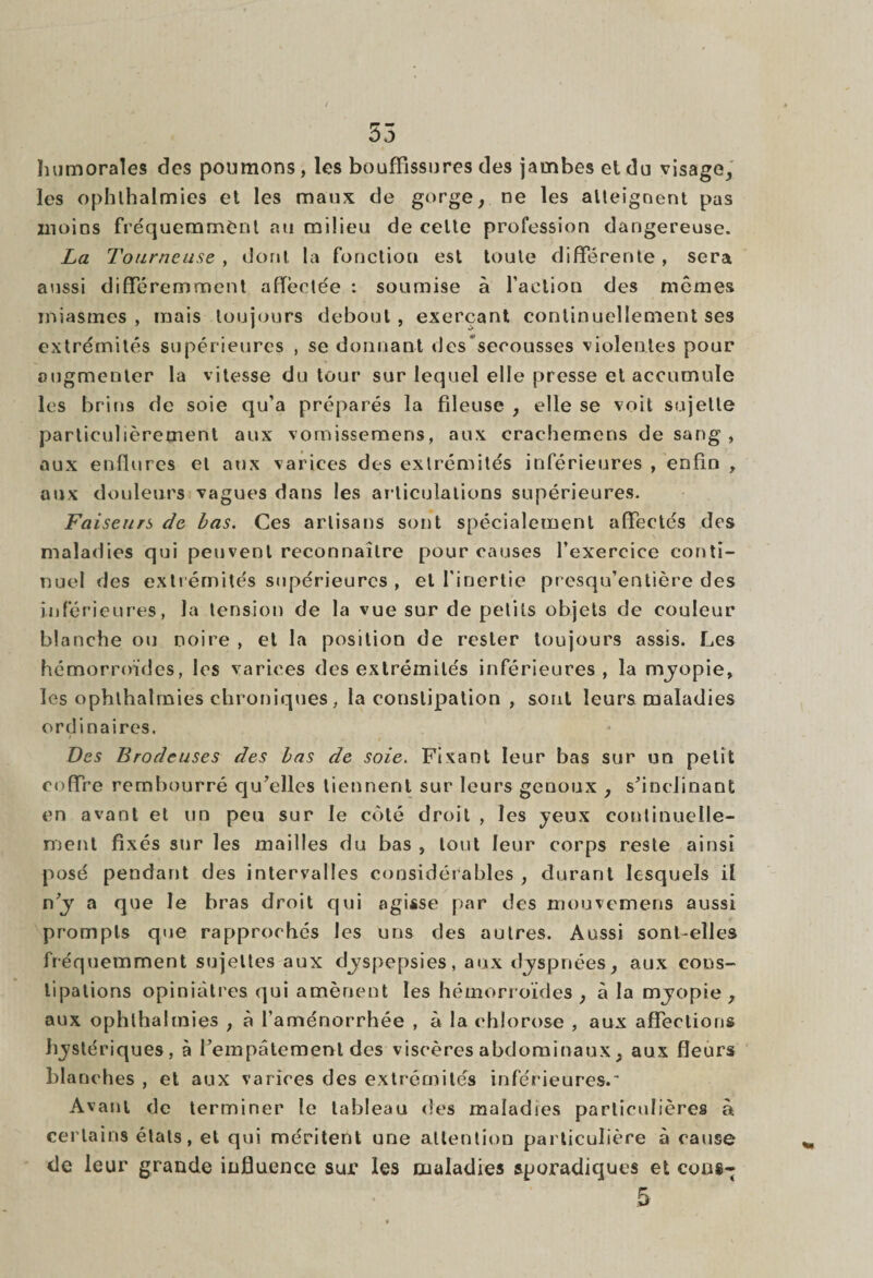 55 humorales des poumons, les bouffissures des jambes et du visage, les ophlhalmies et les maux de gorge, ne les atteignent pas moins fréquemment au milieu de celte profession dangereuse. La Tourneuse , dont la fonction est toute différente , sera aussi différemment affectée : soumise à faction des mêmes miasmes, mais toujours debout, exerçant continuellement ses extrémités supérieures , se donnant des secousses violentes pour augmenter la vitesse du tour sur lequel elle presse et accumule les brins de soie qu’a préparés la fileuse , elle se voit sujette particulièrement aux vornissemens, aux erachemens de sang , aux enflures et aux varices des extrémités inférieures , enfin , aux douleurs vagues dans les articulations supérieures. Faiseurs de bas. Ces artisans sont spécialement affectés des maladies qui peuvent reconnaître pour causes l’exercice conti¬ nuel des extrémités supérieures , et l’inertie presqu’entière des inférieures, la tension de la vue sur de petits objets de couleur blanche ou noire , et la position de rester toujours assis. Les hémorroïdes, les varices des extrémités inférieures, la myopie, les ophlhalmies chroniques, la constipation , sont leurs maladies ordinaires. Des Brodeuses des bas de soie. Fixant leur bas sur un petit coffre rembourré qu’elles tiennent sur leurs genoux , s’inclinant en avant et un peu sur le côté droit , les yeux continuelle¬ ment fixés sur les mailles du bas , tout leur corps reste ainsi posé pendant des intervalles considérables , durant lesquels il n’y a que le bras droit qui agisse par des mouvemens aussi prompts que rapprochés les uns des autres. Aussi sont-elles fréquemment sujettes aux dyspepsies, aux dyspnées, aux cons¬ tipations opiniâtres qui amènent les hémorroïdes , à la myopie , aux ophlhalmies , à l’aménorrhée , à la chlorose , aux affections hystériques, à l’empâtement des viscères abdominaux, aux fleurs bl anches , et aux varices des extrémités inférieures.* Avant de terminer le tableau des maladies particulières à certains états, et qui méritent une attention particulière à cause de leur grande influence sur les maladies sporadiques et cous- 5