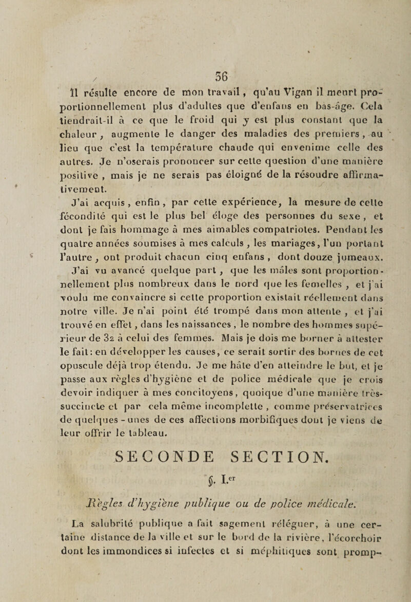 / ïl résulte encore de mon travail, qu’au Vigan il meurt pro¬ portionnellement plus d’adultes que d’enfans eu bas-âge. Cela tiendrait-il à ce que le froid qui y est plus constant que la chaleur , augmente le danger des maladies des premiers , au lieu que c’est la température chaude qui envenime celle des autres. Je n’oserais prononcer sur celte question d’une manière positive , mais je ne serais pas éloigné de la résoudre affirma¬ tivement. J’ai acquis , enfin , par celle expérience, la mesure de celte fécondité qui est le plus bel éloge des personnes du sexe, et dont je fais hommage à mes aimables compatriotes. Pendant les quatre années soumises à rues calculs , les mariages, l’un portant l’autre, ont produit chacun cinq enfans , dont douze jumeaux. J’ai vu avancé quelque part , que les males sont proportion¬ nellement plus nombreux dans le nord que les feoielles , et j'ai voulu me convaincre si celte proportion existait réellement dans notre ville. Je n’ai point été trompé dans mon attente , et j’ai trouvé en effet, dans les naissances , le nombre des hommes supé¬ rieur de 32 à celui des femmes. Mais je dois me borner à attester le fait: en développer les causes, ce serait sortir des bornes de cet opuscule déjà trop étendu. Je me hâte d’en atteindre le but, et je passe aux règles d’hygiène et de police médicale que je crois devoir indiquer à mes concitoyens, quoique d’une manière très- succincte et par cela même incomplette , comme préservatrices de quelques - unes de ces affections morbifiques dont je viens de leur offrir le tableau. SECONDE SECTION. §. i.« Réglés d’hygiène public/ue ou de police médicale. La salubrité publique a fait sagement réléguer, à une cer¬ taine distance de la ville et sur le bord de la rivière, l’écorchoir dont les immondices si infectes et si méphitiques sont promp-