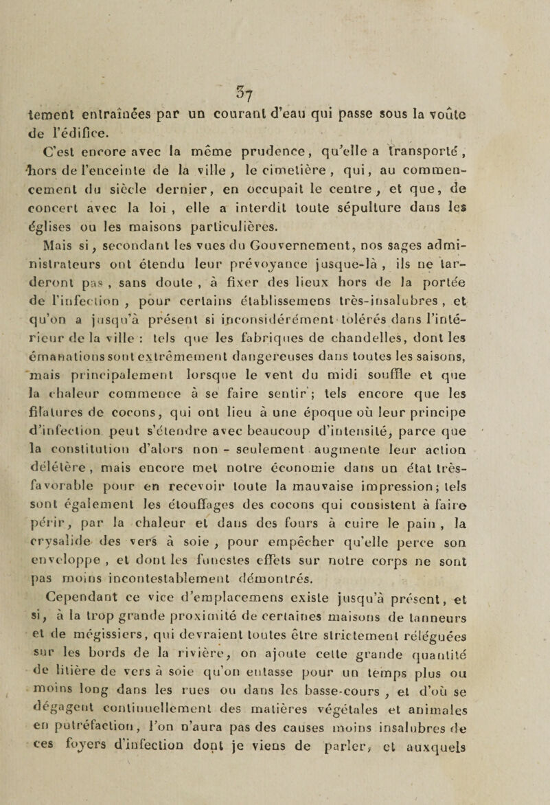 tement entraînées par un courant d’eau qui passe sous la voûte de l’édifice. J C'est encore avec la même prudence, qu’elle a transporté, -hors de l'enceinte de la ville, le cimetière , qui, au commen¬ cement du siècle dernier, en occupait le centre, et que, de concert avec la loi , elle a interdit toute sépulture dans les églises ou les maisons particulières. Mais si, secondant les vues du Gouvernement, nos sages admi¬ nistrateurs ont étendu leur prévoyance jusque-là , ils ne tar¬ deront pas , sans doute , à fixer des lieux hors de la portée de l’infection , pour certains étahlissemens très-insalubres , et qu’on a jusqu’à présent si inconsidérément tolérés dans l’inté¬ rieur de la ville : tels que les fabriques de chandelles, dont les émanations sont extrêmement dangereuses dans toutes les saisons, mais principalement lorsque le vent du midi souffle et que la chaleur commence à se faire sentir ; tels encore que les filatures de cocons, qui ont lieu à une époque où leur principe d’infection peut s’étendre avec beaucoup d’intensité, parce que la constitution d’alors non - seulement augmente leur action délétère, mais encore met notre économie dans un état très- favorable pour en recevoir toute la mauvaise impression ; tels sont également les élouffages des cocons qui consistent à faire périr, par la chaleur et dans des fours à cuire le pain , la orysaîide des vers à soie , pour empêcher qu’elle perce son enveloppe , et dont les funestes effets sur notre corps ne sont pas moins incontestablement démontrés. Cependant ce vice d’emplacemens existe jusqu’à présent, et si, à la trop grande proximité de certaines maisons de tanneurs et de mégissiers, qui devraient toutes être strictement réléguées sur les bords de la rivière, on ajoute cette grande quantité de litière de vers à soie qu’on entasse pour un temps plus ou moins long dans les rues ou dans les basse-cours , et d’où se dégagent continuellement des matières végétales et animales en putréfaction, l’on n’aura pas des causes moins insalubres de ces foyers d’infection dont je viens de parler, et auxquels \