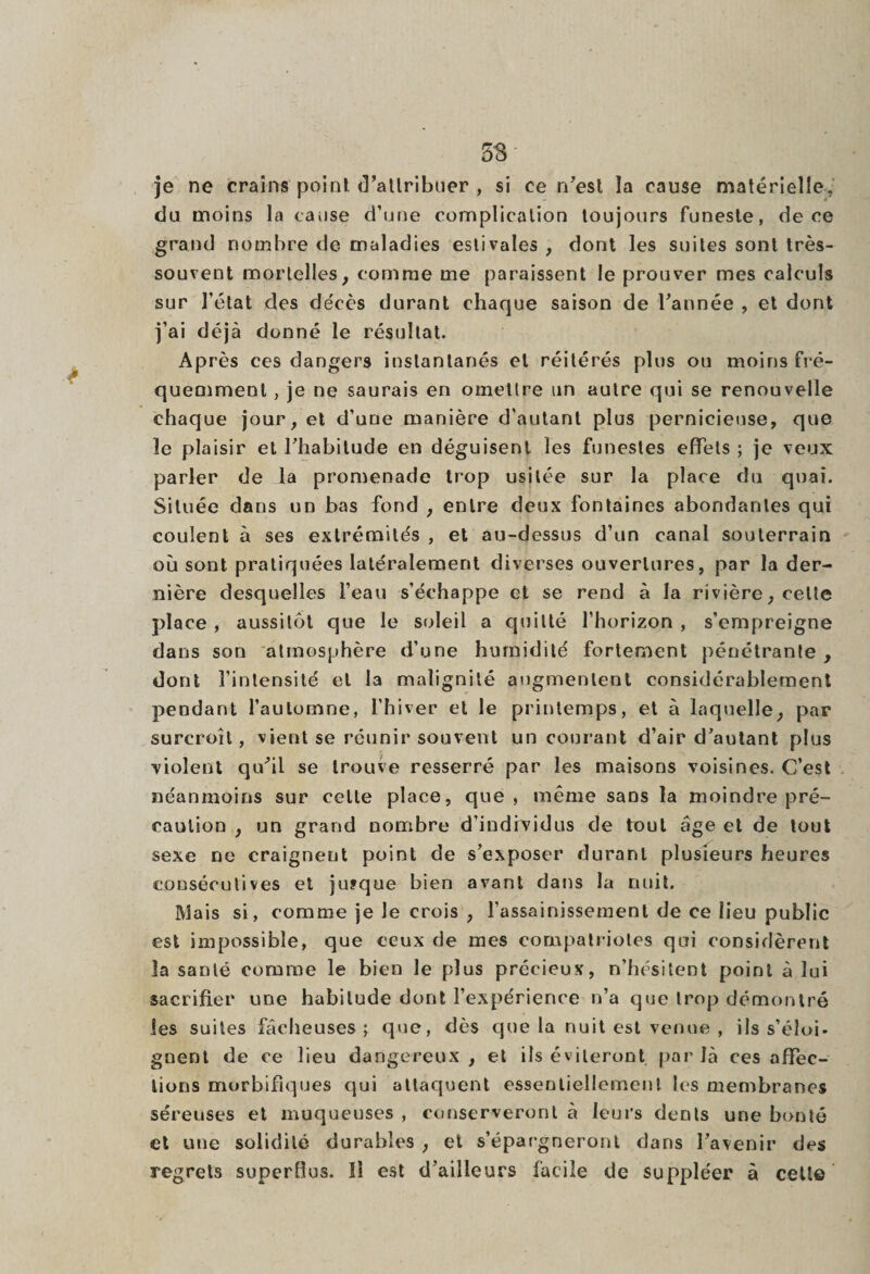 je ne crains point d'attribuer , si ce n'est îa cause matérielle, du moins la cause d’une complication toujours funeste, de ce grand nombre de maladies estivales , dont les suites sont très- souvent mortelles, comme me paraissent le prouver mes calculs sur l’état des décès durant chaque saison de l'année , et dont j’ai déjà donné le résultat. Après ces dangers instantanés et réitérés plus ou moins fré¬ quemment , je ne saurais en omettre un autre qui se renouvelle chaque jour, et d’une manière d’autant plus pernicieuse, que le plaisir et l'habitude en déguisent les funestes effets ; je veux parler de la promenade trop usitée sur la place du quai. Située dans un bas fond , entre deux fontaines abondantes qui coulent à ses extrémités , et au-dessus d’un canal souterrain où sont pratiquées latéralement diverses ouvertures, par la der¬ nière desquelles l’eau s’échappe et se rend à la rivière, cette place , aussitôt que le soleil a quitté l’horizon , s’empreigne dans son atmosphère d’une humidité fortement pénétrante , dont l’intensité et la malignité augmentent considérablement pendant l’automne, l’hiver et le printemps, et à laquelle, par surcroît, vient se réunir souvent un courant d’air d'autant plus violent qu'il se trouve resserré par les maisons voisines. C’est néanmoins sur cette place, que, même sans la moindre pré¬ caution , un grand nombre d’individus de tout âge et de tout sexe ne craignent point de s’exposer durant plusieurs heures consécutives et jufque bien avant dans la nuit. Mais si, comme je le crois , l’assainissement de ce lieu public est impossible, que ceux de mes compatriotes qui considèrent la santé comme le bien le plus précieux, n’hésitent point à lui sacrifier une habitude dont l’expérience n’a que trop démontré les suites fâcheuses ; que, dès que la nuit est venue , ils s’éloi- gnent de ce lieu dangereux , et ils éviteront par là ces affec¬ tions morbifiques qui attaquent essentiellement les membranes séreuses et muqueuses , conserveront à leurs dents une bonté et une solidité durables , et s’épargneront dans l'avenir des regrets superflus. Il est d’ailleurs facile de suppléer à cette