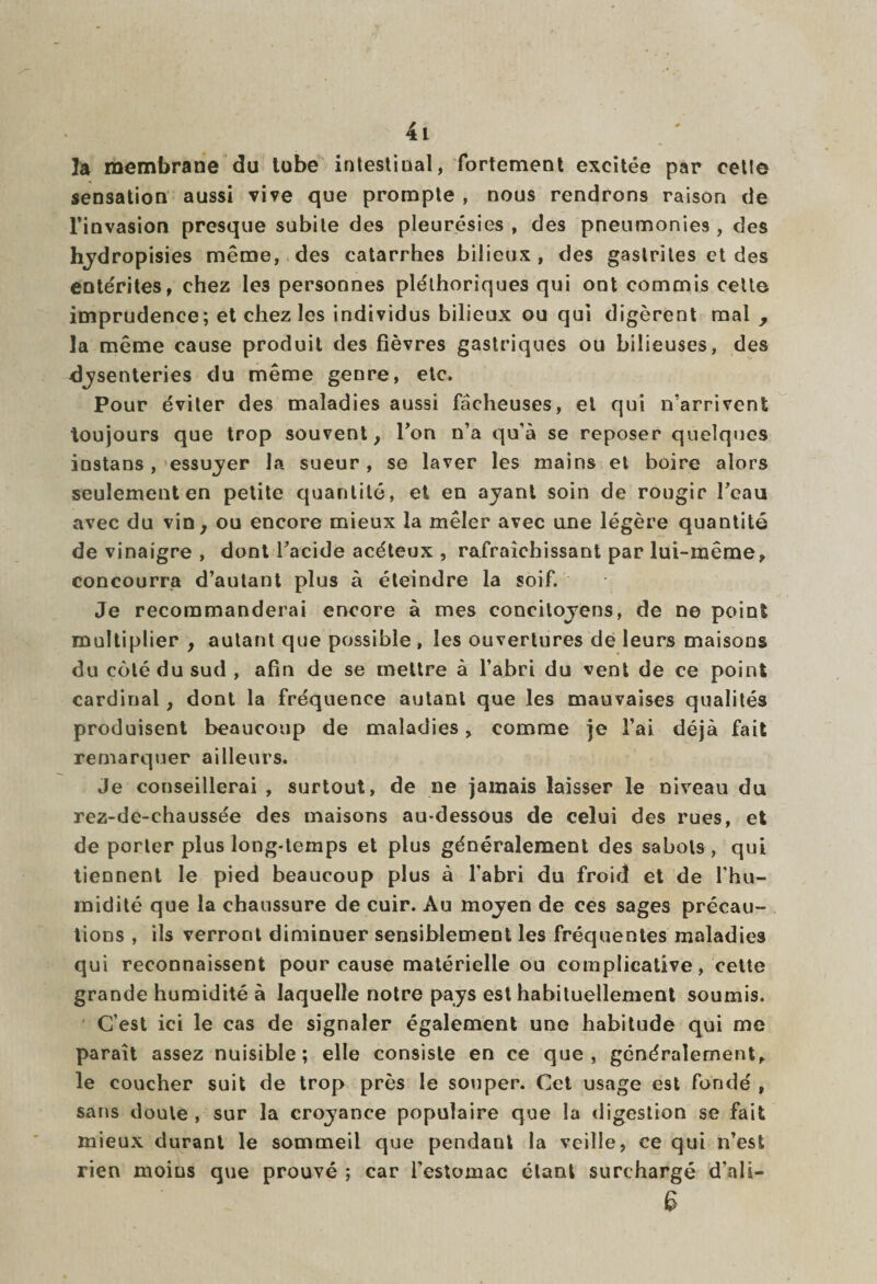 la membrane du tube intestinal, fortement excitée par cette sensation aussi vive que prompte , nous rendrons raison de l’invasion presque subite des pleurésies, des pneumonies, des hydropisies même, des catarrhes bilieux, des gastrites et des entérites, chez le3 personnes pléthoriques qui ont commis cette imprudence; et chez les individus bilieux ou qui digèrent mal , la même cause produit des fièvres gastriques ou bilieuses, des dysenteries du même genre, etc. Pour éviter des maladies aussi fâcheuses, et qui n’arrivent toujours que trop souvent, Fon n’a qu’à se reposer quelques instans, essayer la sueur , se laver les mains et boire alors seulement en petite quantité, et en ayant soin de rongir Feau avec du vin, ou encore mieux la mêler avec une légère quantité de vinaigre , dont Facide acéteux , rafraîchissant par lui-même, concourra d’autant plus à éteindre la soif. Je recommanderai encore à mes concitoyens, de ne point multiplier , autant que possible , les ouvertures de leurs maisons du côté du sud, afin de se mettre à l’abri du vent de ce point cardinal, dont la fréquence autant que les mauvaises qualités produisent beaucoup de maladies, comme je l’ai déjà fait remarquer ailleurs. Je conseillerai , surtout, de ne jamais laisser le niveau du rez-de-chaussée des maisons au-dessous de celui des rues, et de porter plus long-temps et plus généralement des sabots, qui tiennent le pied beaucoup plus à l’abri du froid et de l’hu¬ midité que la chaussure de cuir. Au moyen de ces sages précau¬ tions , ils verront diminuer sensiblement les fréquentes maladies qui reconnaissent pour cause matérielle ou complicative, cette grande humidité à laquelle notre pays est habituellement soumis. C’est ici le cas de signaler également une habitude qui me paraît assez nuisible; elle consiste en ce que, généralement, le coucher suit de trop près le souper. Cet usage est fondé , sans doute , sur la croyance populaire que la digestion se fait mieux durant le sommeil que pendant la veille, ce qui n’est rien moins que prouvé ; car l’estomac étant surchargé d’ali— 6