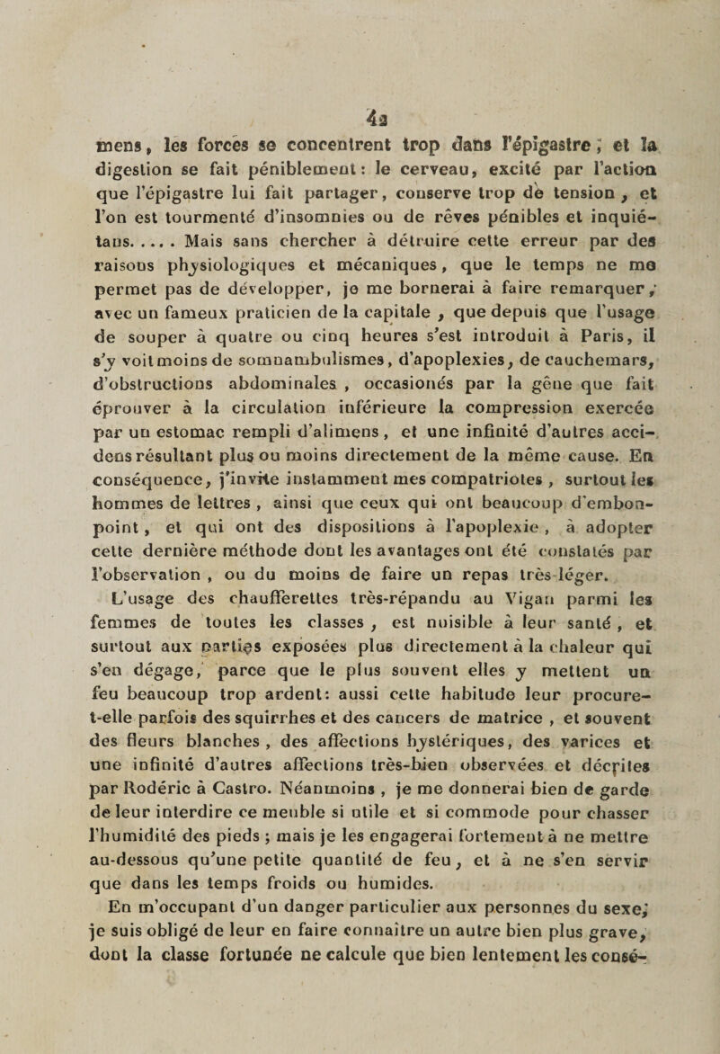 4ù mens, les forcés se concentrent trop dans ï’êpîgastre ; et la digestion se fait péniblement: le cerveau, excité par faction que l’épigastre lui fait partager, conserve trop dé tension , et l’on est tourmenté d’insomnies ou de rêves péaibles et inquié- taus.Mais sans chercher à détruire cette erreur par des raisoûs phjsiologiques et mécaniques, que le temps ne ma permet pas de développer, je me bornerai à faire remarquer,’ avec un fameux praticien de la capitale , que depuis que l’usage de souper à quatre ou cinq heures s’est introduit à Paris, il s ’y voit moins de somnambulismes, d’apoplexies, de cauchemars, d’obstructions abdominales , occasionés par la gêne que fait éprouver à la circulation inférieure la compression exercée par un estomac rempli d’alimens, et une infinité d’autres acci- dens résultant plus ou moins directement de la même cause. En conséquence, j'invHe instamment mes compatriotes , surtout les hommes de lettres , ainsi que ceux qui ont beaucoup d'embon¬ point , et qui ont des dispositions à l’apoplexie , à adopter celte dernière méthode dont les avantages ont été constatés par l’observation , ou du moins de faire un repas très léger. L’usage des chaufferettes très-répandu au Vigaa parmi les femmes de toutes les classes , est nuisible à leur santé , et surtout aux parties exposées plus directement à la chaleur qui s’en dégage, parce que le plus souvent elles y mettent un feu beaucoup trop ardent: aussi cette habitude leur procure- t-elle parfois des squirrhes et des cancers de matrice , et souvent des fleurs blanches, des affections hystériques, des varices et une infinité d’autres affections très-bien observées et décrites par Rodéric à Castro. Néanmoins , je me donnerai bien de garde de leur interdire ce meuble si utile et si commode pour chasser l’humidité des pieds ; mais je les engagerai fortement à ne mettre au-dessous qu’une petite quantité de feu, et à ne s’en servir que dans les temps froids ou humides. En m’occupant d’un danger particulier aux personnes du sexe,' je suis obligé de leur en faire connaître un autre bien plus grave, dont la classe fortunée ne calcule que bien lentement les congé-