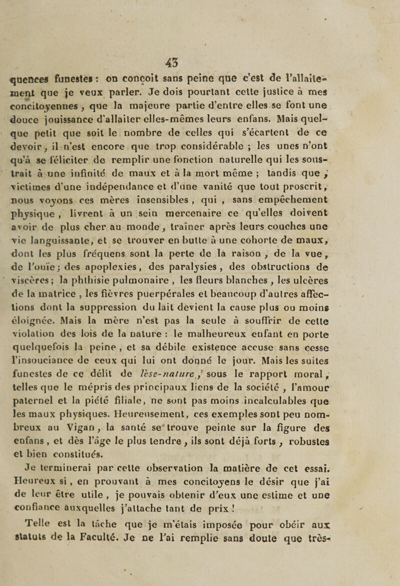 quenees funestes : on conçoit sans peine que c'est de l'allaite¬ ment que je veux parler. Je dois pourtant cette justice à mes concitoyennes , que la majeure partie d’entre elles se font une douce jouissance d’allaiter elles-mêmes leurs enfans. Mais quel¬ que petit que soit le nombre de celles qui s’écartent de ce devoir, il n’est encore que trop considérable ; les unes n’ont qu’à se féliciter de remplir une fonction naturelle qui les sous¬ trait à une infinité de maux et à la mort même ; tandis que victimes d’une indépendance et d’une vanité que tout proscrit, nous voyons ces mères insensibles , qui , sans empêchement physique » livrent à un sein mercenaire ce qu’elles doivent avoir de plus cher au moode, traîner après leurs couches une vie languissante, et se trouver en butte à une cohorte de maux, dont les plus fréquens sont la perle de la raison , de la vue , de l’ouïe; des apoplexies, des paralysies, des obstructions de viscères; la phthisie pulmonaire , les fleurs blanches , les ulcères de la matrice , les fièvres puerpérales et beaucoup d’autres affec¬ tions dont la suppression du lait devient la cause plus ou moins éloignée. Mais la mère n’est pas la seule à souffrir de cette violation des lois de la nature : le malheureux enfant en porte quelquefois la peine , et sa débile existence accuse sans cesse l’insouciance de ceux qui lui ont donné le jour. Mais les suites funestes de ce délit de le se-nature? sous le rapport moral, telles que le mépris des principaux liens de la société , l’amour paternel et la piété filiale, ne sont pas moins incalculables que les maux physiques. Heureusement, ees exemples sont peu nom¬ breux au Vigan, la santé se trouve peinte sur la figure des enfans , et dès l’âge le plus tendre , ils sont déjà forts , robustes et bien constitués. Je terminerai par celte observation la matière de cet essai. Heureux si , en prouvant à mes concitoyens le désir que j’ai de leur être utile , je pouvais obtenir d’eux une estime et une confiance auxquelles j’attache tant de prix ! Telle est la tâche que je m’étais imposée pour obéir aux statuts de la Faculté. Je ne l’ai remplie sans doute que très-