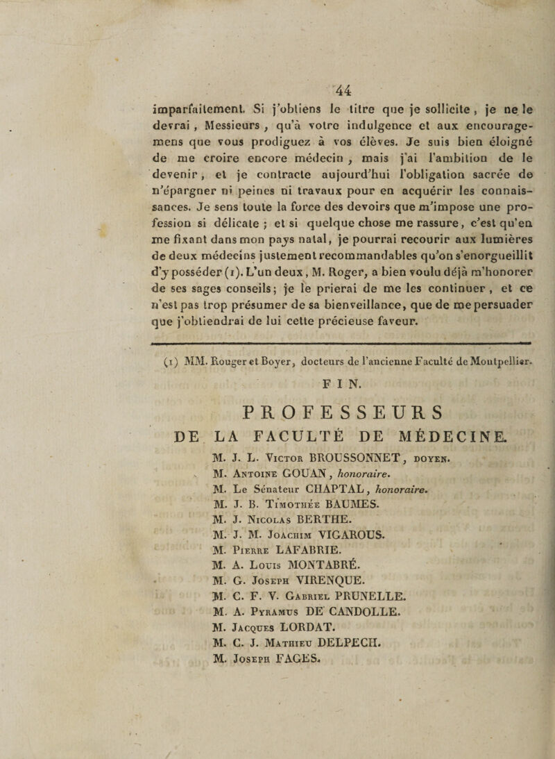 imparfaitement. Si j’obtiens le titre que je sollicite , je ne le devrai , Messieurs , qu’à votre indulgence et aux encourage- mens que vous prodiguez à vos élèves. Je suis bien éloigné de me croire encore médecin , mais j'ai l’ambition de le devenir, et je contracte aujourd’hui l’obligation sacrée de n’épargner ni peines ni travaux pour en acquérir les connais¬ sances. Je sens toute la force des devoirs que m’impose une pro¬ fession si délicate; et si quelque chose me rassure, c’est qu’en me fixant dans mon pays natal, je pourrai recourir aux lumières de deux médecins justement recommandables qu’on s’enorgueillit d’y posséder (i). L’un deux, M. Roger, a bien voulu déjà m’honorer de ses sages conseils; je le prierai de me les continuer , et ce n’est pas trop présumer de sa bienveillance, que de me persuader que j’obtiendrai de lui cette précieuse faveur. (x) MM. Rouger et Boyer, docteurs de rancienue Faculté de Montpelli*r. F I N. PROFESSEURS DE LA FACULTÉ DE MÉDECINE. M. J. L. Victor BROUSSONNET, doyen. ^ M. Antoine GOUAN , honoraire. M. Le Sénateur CIÏAPTAL, honoraire. M. J. B. Timothée BAUMES. M. J. Nicolas BERTHE. M. J. M. Joachim VIGAROUS. M. Pierre LAFABRIE. M. A. Louis MONTABRÉ. M. G. Joseph VIRENQUE. M. G. F. V. Gabriel PRUNELLE. M. A. Pyramus DE CANDOLLE. M. Jacques LORD AT. M. G. J. Mathieu DELPECH. M. Joseph FAGES.