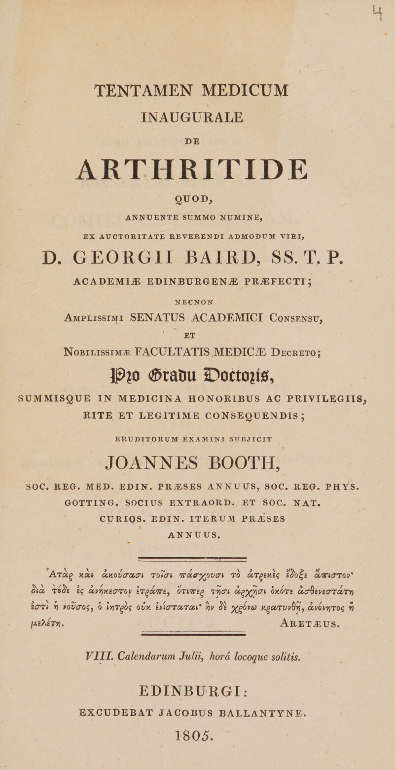 TENTAMEN MEDICUM INAUGURALE DE ARTHRITIDE QUOD, ANNUENTE SUMMO NUMINE, EX AUCTORITATE REVERENDI ADMODUM VIRI, D. GEORGII BAIRD, SS. T. P. ACADEMIA EDINBURGEN^ PROFECTI; NECNON Amplissimi SENATUS ACADEMICI Consensu, ET Nobilissima FACULTATIS MEDICiE Decreto; P?o &lt;£taou Docto?is, SUMMISQUE IN MEDICINA HONORIBUS AC PRIVILEGIIS RITE ET LEGITIME CONSEQUENDIS; ERUDITORUM EXAMINI SUBJICIT JOANNES BOOTH, SOC. REG. MED. EDIN. PR^SES ANNUUS, SOC. REG. PHYS. GOTTING. SOCIUS EXTRAORD. ET SOC. NAT. CURIOS. EDIN. ITERUM PRAiSES ANNUUS. Ara.(&gt; xou uHOVo-ucri rotcri 7Tixer^pv(7i to uT^zViq e$o%£ cctuttov' moc sq uvvpitcTToy zt^cctte, oTiTrsg rjitn agXflcri byioTz cto-QeveirrotTY) lari rt novaoq, o ivir^bq ovx. iviaTccroii' yv X%°vu) ng&amp;TvvQrj, ccvbvvnoq v (A&amp;STY}. Aretaius. VIII. Calendarum Julii, hora locoque solitis. EDINBURGI: EXCUDEBAT JACOBUS BALLANTYNE. 1805,