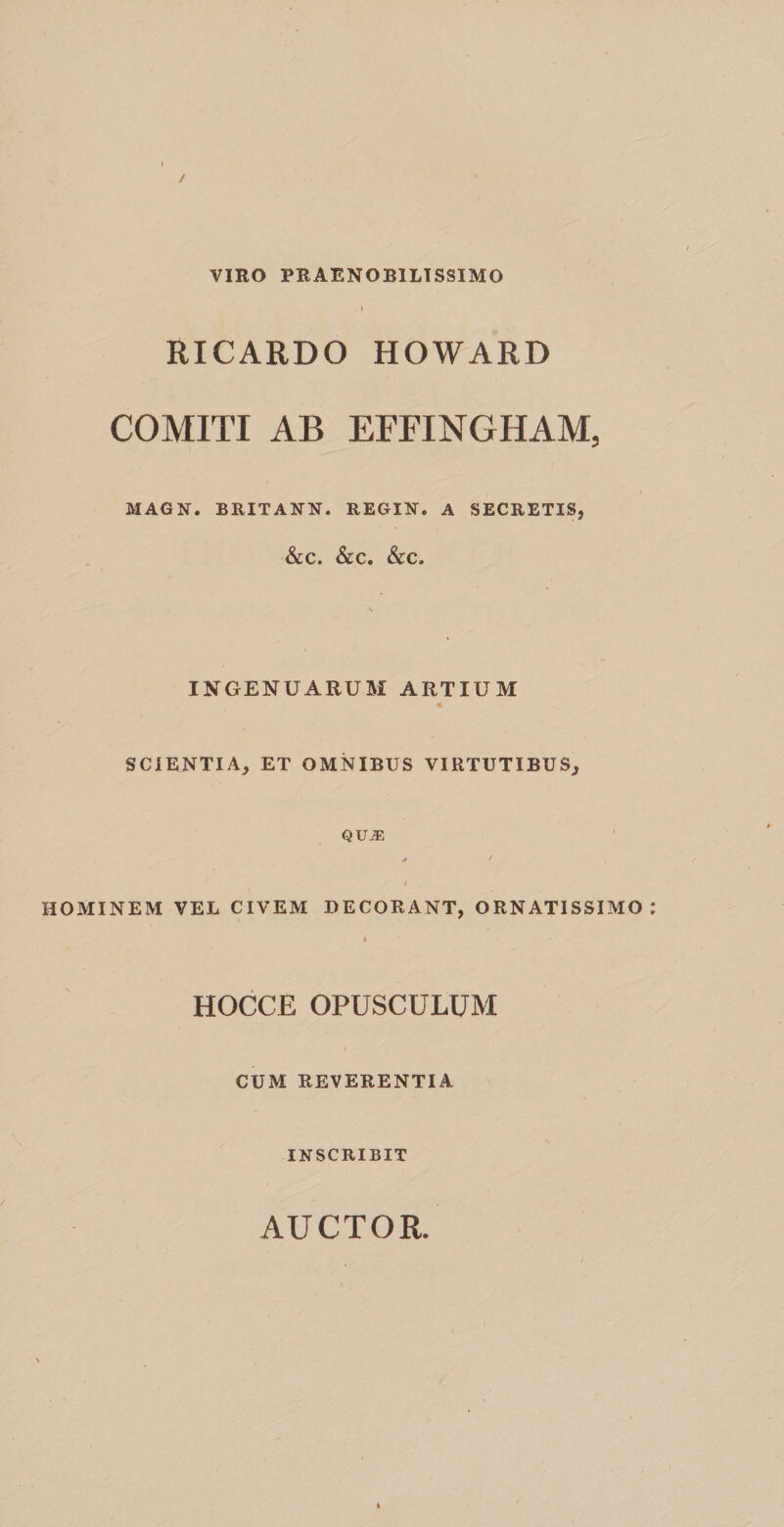 / VIRO PRAENOBILISSIMO . i RICARDO HOWARD COMITI AB EFFINGHAM, MAGN. BRITANN. REGIN. A SECRETIS, &amp;C. &amp;C. &amp;C. \ INGENUARUM ARTIUM * SCIENTIA, ET OMNIBUS VIRTUTIBUS, qua: «* / / HOMINEM VEL CIVEM DECORANT, ORNATISSIMO * • HOCCE OPUSCULUM CUM REVERENTIA INSCRIBIT AUCTOR