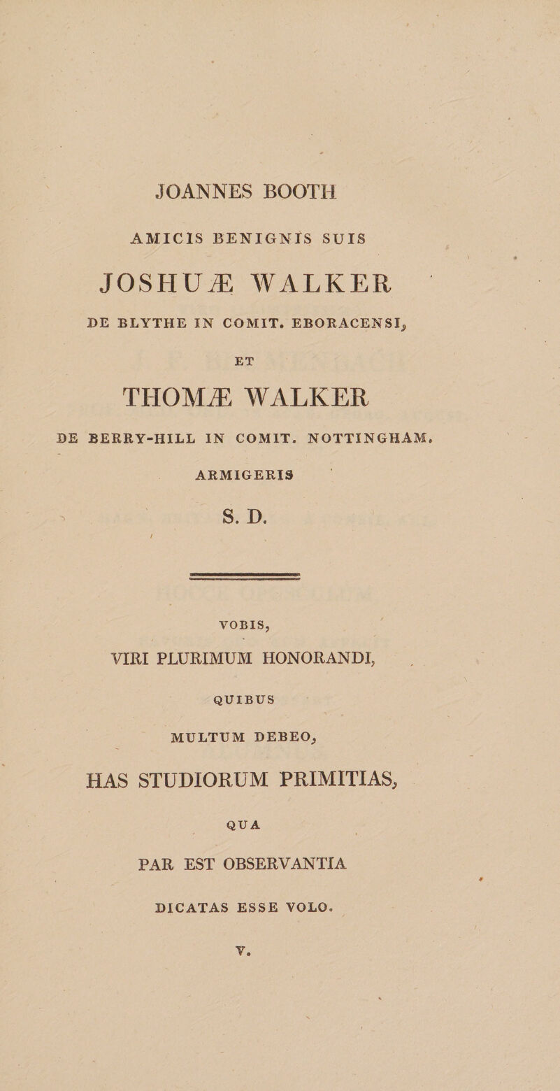 JOANNES BOOTH AMICIS BENIGNIS SUIS JOSHU.E WALKER DE BLYTHE IN COMIT. EBORACENSI, ET TH01VLE WALKER DE BERRY-HILL IN COMIT. NOTTINGHAM, ARMIGERIS S. D, VOBIS, VIRI PLURIMUM HONORANDI, QUIBUS MULTUM DEBEO, HAS STUDIORUM PRIMITIAS, QUA PAR EST OBSERVANTIA DICATAS ESSE VOLO. V