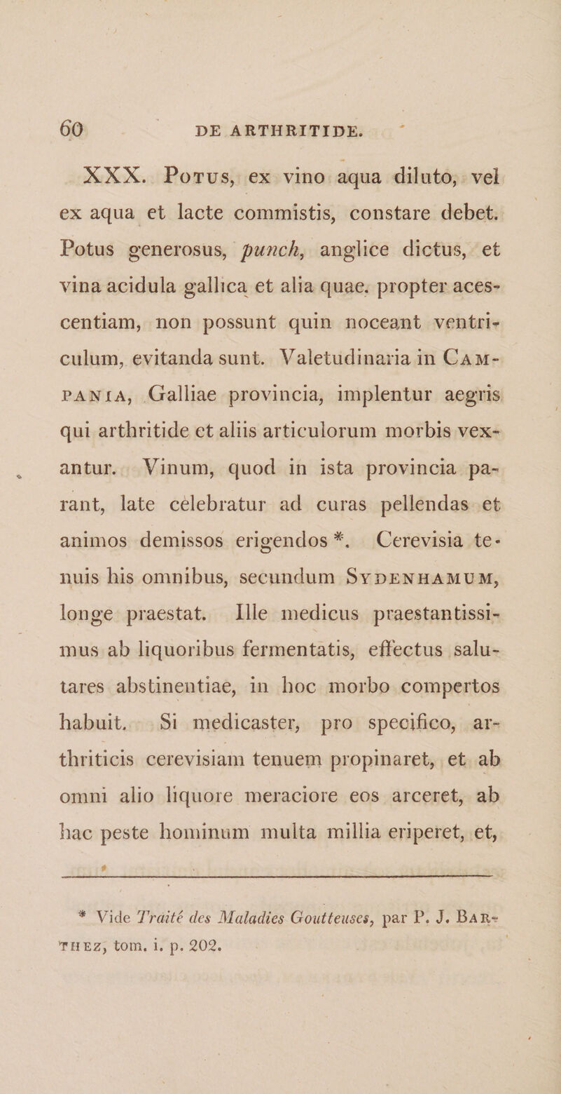 XXX. Potus, ex vino aqua diluto, vei ex aqua et lacte commistis, constare debet. Potus generosus, punch, anglice dictus, et vina acidula gallica et alia quae, propter aces- centiam, non possunt quin noceant ventri¬ culum, evitanda sunt. Valetudinaria in Cam¬ pania, Galliae provincia, implentur aegris qui arthritide et aliis articulorum morbis vex¬ antur. Vinum, quod in ista provincia pa¬ rant, late celebratur ad curas pellendas et animos demissos erigendos* *. Cerevisia te¬ nuis his omnibus, secundum Sydenhamum, longe praestat. Ilie medicus praestantissi- mus ab liquoribus fermentatis, effectus salu¬ tares abstinentiae, in hoc morbo compertos habuit. Si medicaster, pro specifico, ar¬ thriticis cerevisiam tenuem propinaret, et ab omni alio liquore meraciore eos arceret, ab hac peste hominum multa millia eriperet, et, 0• - * Vide Traite des Maladies Goutteuses, par P. J. Bap^ thez, tom. i. p. 202.