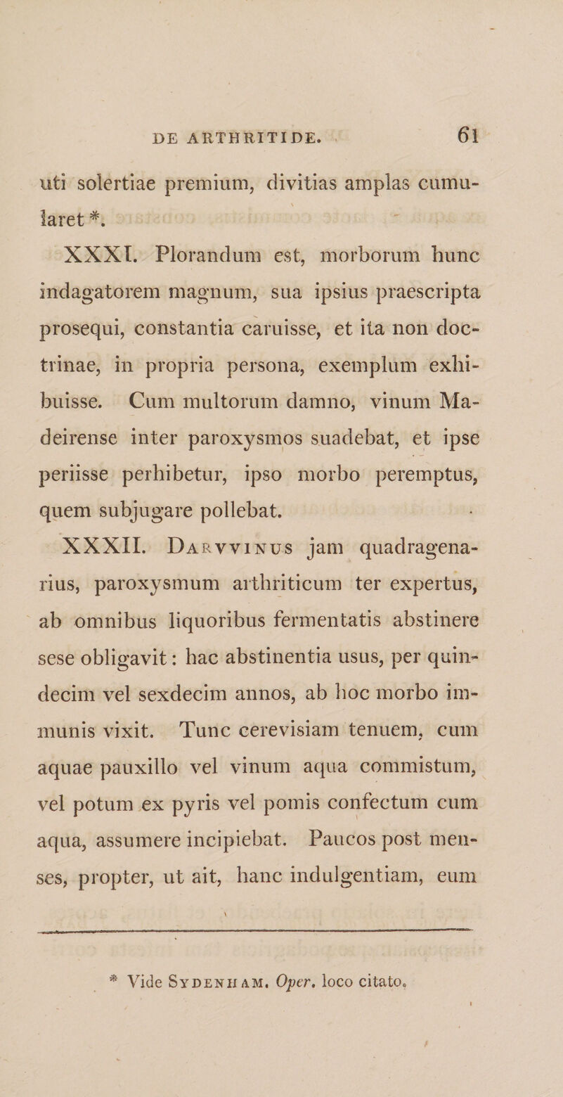 uti solertiae premium, divitias amplas cumu¬ laret XXXI. Plorandum est, morborum hunc indagatorem magnum, sua ipsius praescripta prosequi, constantia caruisse, et ita non doc¬ trinae, in propria persona, exemplum exhi¬ buisse. Cum multorum damno, vinum Ma- deirense inter paroxysmos suadebat, et ipse periisse perhibetur, ipso morbo peremptus, quem subjugare pollebat. XXXII. Darvvinus jam quadragena¬ rius, paroxysmum arthriticum ter expertus, ab omnibus liquoribus fermentatis abstinere sese obligavit: hac abstinentia usus, per quin¬ decim vel sexdecim annos, ab hoc morbo im¬ munis vixit. Tunc cerevisiam tenuem, cum aquae pauxillo vel vinum aqua commistum, vel potum ex pyris vel pomis confectum cum aqua, assumere incipiebat. Paucos post men¬ ses, propter, ut ait, hanc indulgentiam, eum * Vide Sydenham. Oper. loco citato*