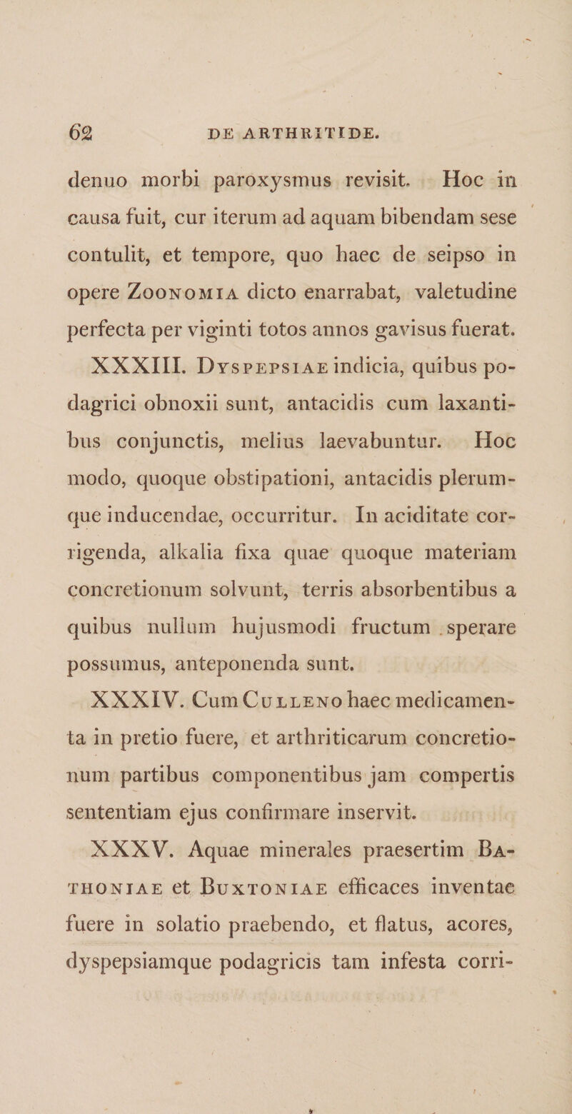 denuo morbi paroxysmus revisit Hoc in causa fuit, cur iterum ad aquam bibendam sese contulit, et tempore, quo haec de seipso in opere Zoonomia dicto enarrabat, valetudine perfecta per viginti totos annos gavisus fuerat. XXXIII. Dyspepsiae indicia, quibus po¬ dagrici obnoxii sunt, antacidis cum laxanti¬ bus conjunctis, melius laevabuntur. Hoc modo, quoque obstipationi, antacidis plerum¬ que inducendae, occurritur. In aciditate cor¬ rigenda, alkalia fixa quae quoque materiam concretionum solvunt, terris absorbentibus a quibus nullum hujusmodi fructum sperare possumus, anteponenda sunt. XXXIV. CumCuLLENo haec medicamen¬ ta in pretio fuere, et arthriticarum concretio¬ num partibus componentibus jam compertis sententiam ejus confirmare inservit. XXXV. Aquae minerales praesertim Ba- thoniae et Buxtoniae efficaces inventae fuere in solatio praebendo, et flatus, acores, dyspepsiamque podagricis tam infesta corri»