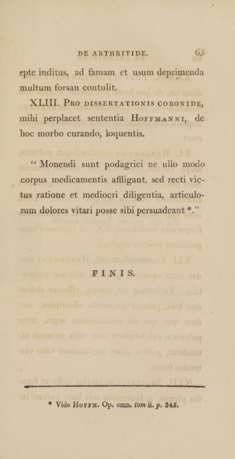 epte inditus, ad famam et usum deprimenda multum forsan contulit. XLIIL Pro dissertationis coronide, mihi perplacet sententia Hoffmanni, de hoc morbo curando, loquentis. “ Monendi sunt podagrici ne ullo modo corpus medicamentis affligant, sed recti vic¬ tus ratione et mediocri diligentia, articulo¬ rum dolores vitari posse sibi persuadeant PINIS. # Vide Hoffm. Op. omn. tom ii.p. 34£. i