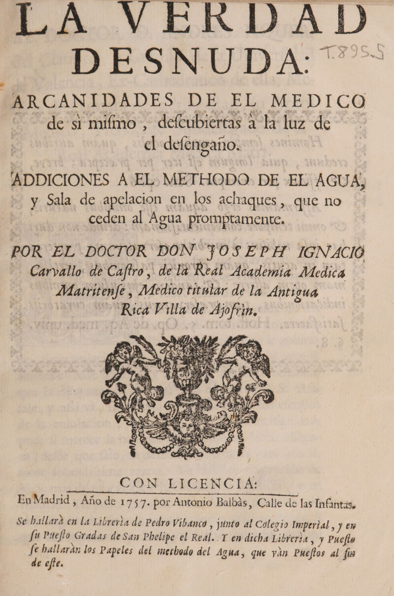 LA VERDAL) DESNUDA: T?5S'S ARCANIDADES DE EL MEDICO jj¡rw , , , • -V * t • ’ A'-.-' &amp;..■ _tji c « ~ de si mifmo , deícubiertas á la luz de el defenaaiiOi D JK . } \ „ i, , . ; ’i S k * ’4 k ^ - J« i !, J1 'A.*;, * '*V ’* \ r A s. v H 'i • i i -1 V *' - 4 - .• A ADDICIONES a el methodo de el agua, y Sala de apelación en los achaques, que no ceden al Agua promptamente. POR EL DOCTOR DON 10SEPH IGNACIO u \ Carvallo de Cajlro, de la Real Academia Medica Matritenfe, Medico titular de la Anticua Rica Villa de Ajofrin• CON LICENCIA: En Madrid , Afio de 1757. por Antonio Baibás, Calle de las Infantas, ^ b Aliara en la Líbren a de Pedro Vibancó, jitota 4/ Colegio Imperial, 7 PUejioGradas de San Pbehpc el Real. T en dicha Labren a , 7 Pncjl&amp; fe bailaran los Papeles del methodo del Agua^ que ydn Puejlos al fin de efe.