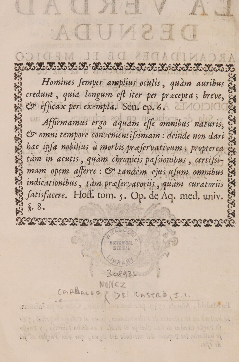 1^ Si |3 Homines femper amplius oculis, quarn auribus credunt, cjuia longum efl iter per prxcepta ; breye, || &amp; éfjicax per exempla. Sen. ep. 6. ^ Affirmamns ergo aquam ejje ómnibus naturis, , &amp; omni tempore conyenientifsimam: deinde non dari ^ |9 hdc ipfa mbtlius a morbis prcejeryatiyum; propterea tam in acutis, quam chromcis pafsionibus, certifsi- H mam opem ajferre : &amp; tándem ejus ujum ómnibus indicatiombiis, tam prcejeryatoriis, quam curatoriis g Jatisfacere. Hoíf. tom. 5 . Op. de Aq. med. «jniv. *?$.8.  ' J ,te*' '£■ ''*í\ ^ n ¡\: V «íi ^ •f v t O it t«s-vca* v-j.v.