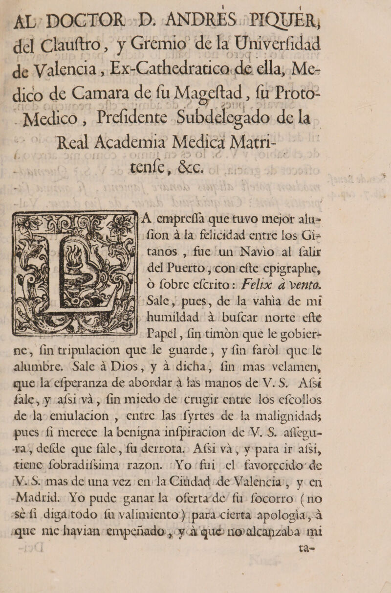 AL DOCTOR D. ANDRES PIQUER, del Clauftro, y Gremio de la Uni veri idad de Valencia, Ex-Cathedratico de ella. Me¬ dico de Camara de fu Mageftad, fu Proto- Medico , Preíidente Subdelegado de la Real Academia Medica Matri- ' teníe, &amp;c. y \ V \ ... . \ ’• -v o); : ; ’ : / V empreña que tuvo mejor aíu- íion á la felicidad entre los Gi- taños , fue un Navio al falir del Puerto, con eñe epigraphe, ó fobre efcrito: Félix a Vento. Sale, pues, de la vahia de mi humildad á bufcar norte eñe Papel, íin timón que le gobier¬ ne , fin tripulación que le guarde, y íin farol que le alumbre. Sale á Dios, y á dicha, íin mas velamen, que la efperanza de abordar á las manos de V. S. Afsi /ale, y afsi va, íin miedo de crugir entre ios cfcoilos de la emulación , entre las fyrtes de la malignidad; pues íi merece la benigna infpiracion de V. S. afíegu- ra, defdc que fale, fu derrota. Afsi va, y para ir afsi, tiene fobradifsima razón. Yo fui el favorecido de V. S. mas de una vez en la Ciudad de Valencia , y en Madrid. Yo pude ganar la oferta de fu focorro (no sé íi diga todo fu valimiento) para cierta apología, á que me havian empeñado , y a que no alcanzaba mi . ri ta~