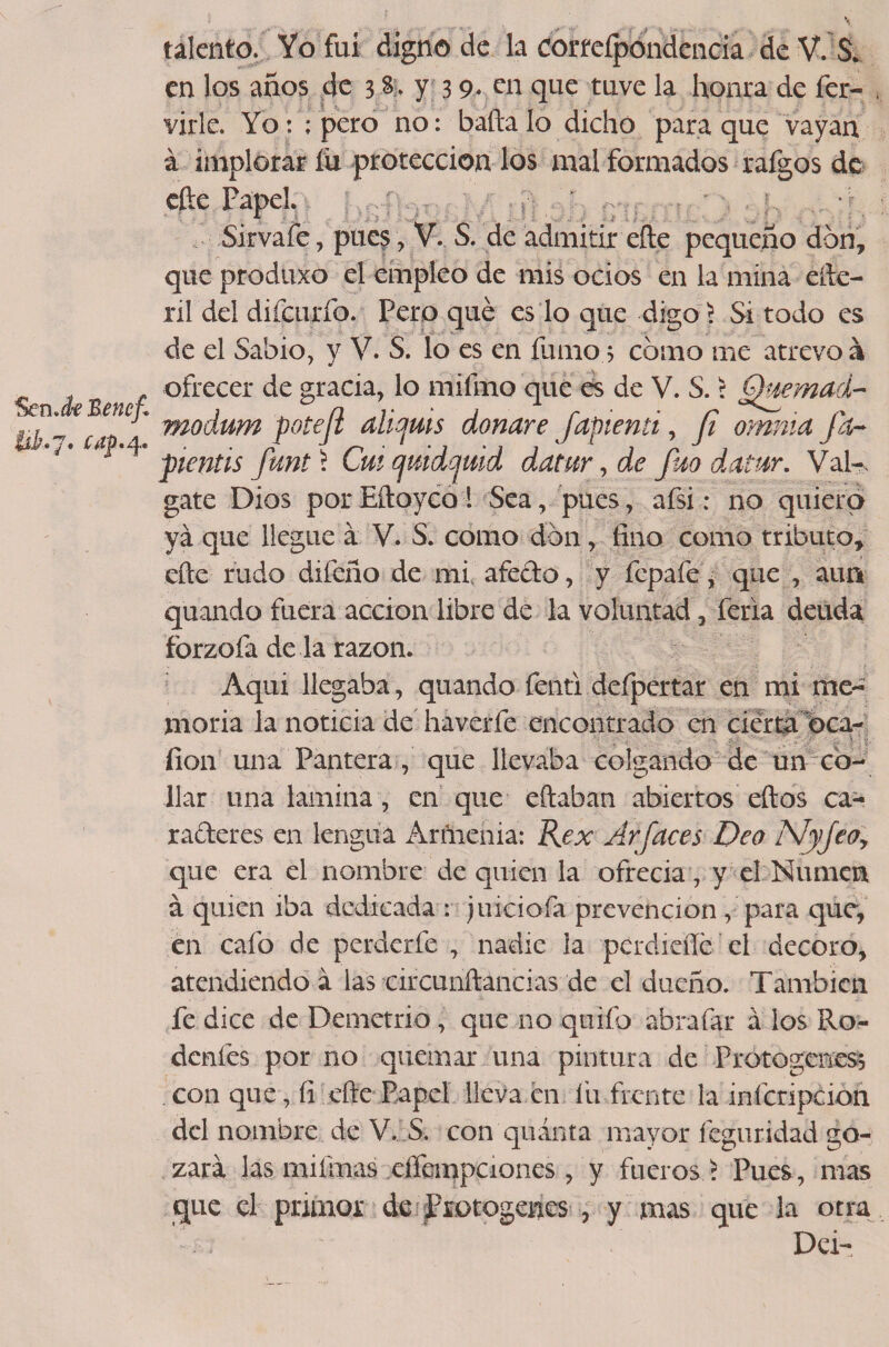 líi.7. caf* 4. talento. Yo fui digno de la corteípondencia deV.S* en los años de 3 $. y 3 9* en que tuve la honra de fer- virle. Yo: ; pero no: baña lo dicho para que vayan á implorar íü protección los mal formados rafgos de eñe Papel. Sirvafe, pues , V. S. de admitir eñe pequeño don, que produxo el empleo de mis ocios en la mina eñe- ril del dilcurío. Pero qué es lo que digo) Si todo es de el Sabio, y V. S. lo es en fuñio s cómo me atrevo á ofrecer de gracia, lo mifmo que es de V. S. í Quemad- modum poteji aliquis donare fapienti, fi omnia Ja- pientis funt'i Cmqmdqwd ddtur, de Jm datar. Vál¬ gate Dios porEftoyco 1 Sea, pues, afsi: no quiero ya que llegue á V. S. como don, lino como tributo, eñe rudo difeño de mi afecto, y fepafe, que , aun quando fuera acción libre de la voluntad, feria deuda forzofa de la razón. Aqui llegaba, quando fenti defpertar en mi me¬ moria la noticia de haverfe encontrado en cierta oca- Í1011 una Pantera , que llevaba colgando de un co¬ llar una lamina, en que eftaban abiertos eftos ca¬ radores en lengua Arñienia: Rex Arfaces Dea i\fyfeoy que era el nombre de quien la ofrecía, y el Numen á quien iba dedicada : juiciofa prevención , para que, en cafo de perderfe , nadie la pcrdieííé el decoro, atendiendo a las circunftancias de el dueño. También fe dice de Demetrio, que no qoifo abrafar á ios Ro- dcnfes por no quemar una pintura de Protogeness con que, íi eñe Papel lleva en fu frente la infcripcion del nombre deV, S. con quinta mayor feguridad go¬ zará las miífnas effempciones, y fueros ) Pues, mas que el primor de Protogenes , y mas que la otra Dei-