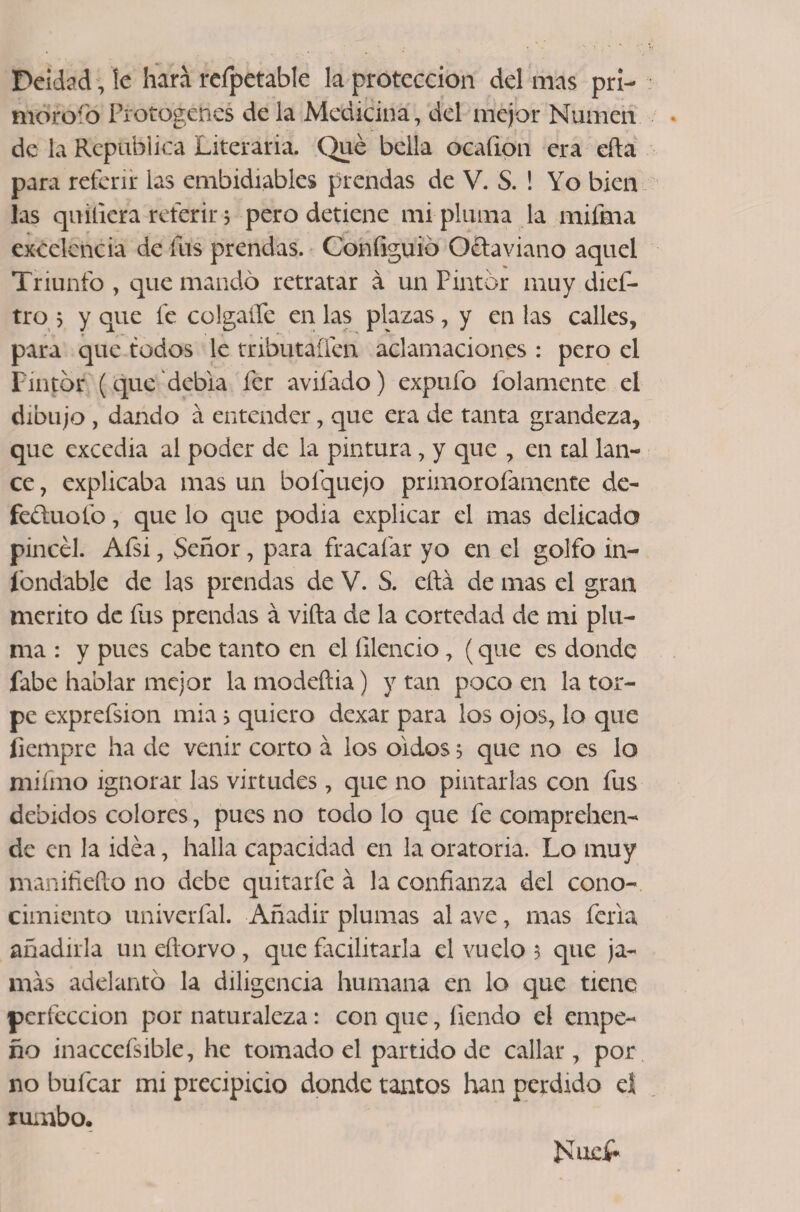 Deidad, le hará refpetable la protección del mas pri¬ moroso Protogehes de la Medicina, del mejor Numen de la República Literaria. Qué bella ocaíion era efta para referir las embidiables prendas de V. S. ! Yo bien las qu ¿fiera referir 3 pero detiene mi pluma la mifma excelencia de fus prendas. Configuio Octaviano aquel Triunfo , que mandó retratar á un Pintor muy dief- tro 5 y que fe colgaífe en las plazas, y en las calles, para que todos le tributaífen aclamaciones : pero el Pintor (que debía fcr avilado) exptifo folarnente el dibujo , dando á entender, que era de tanta grandeza, que excedía al poder de la pintura, y que , en tal lan¬ ce , explicaba mas un bofquejo primorofamente de- fe&amp;uolb, que lo que podía explicar el mas delicada pincel. Afsi, Señor, para fracafar yo en el golfo in- íbndable de las prendas de V. S. cita de mas el gran mérito de fus prendas á vifta de la cortedad de mi plu¬ ma : y pues cabe tanto en el íilencio, (que es donde fabe hablar mejor la modeftia) y tan poco en la tor¬ pe exprefsion mía > quiero dexar para los ojos, lo que íiempre ha de venir corto á ios oidos 5 que no es lo mifmo ignorar las virtudes, que no pintarlas con fus debidos colores, pues no todo lo que fe comprehen- de en la idea, halla capacidad en la oratoria. Lo muy manifiefto no debe quitarfe á la confianza del cono¬ cimiento univerfal. Añadir plumas al ave, mas feria añadirla un eftorvo , que facilitarla el vuelo 3 que ja¬ más adelantó la diligencia humana en lo que tiene perfección por naturaleza: con que, íiendo el empe¬ ño inaccefsible, he tomado el partido de callar, por no buícar mi precipicio donde tantos han perdido el rumbo. NucP