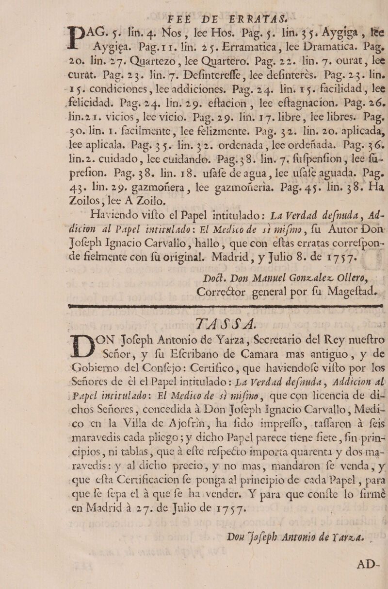PEE DE E REATA S» PAG. 5. lin. 4. Nos, lee Hos. Pag. 5. lin* 3 5, Áygíga , tee Aygiga. Pag.i 1. lin. 25. Erramatica, lee Dramática. Pag. 20. lin. 27. Quartezo, lee Quartero. Pag. 22. lin. 7. ourát, lee curat. Pag* 23. lin. 7. Deíintereíle, lee definieres. Pag. 23. lin. 15. condiciones, lee addiciones. Pag. 24. lin. 15. facilidad, lee .felicidad. Pag. 24. lin. 29. eftacion , lee eftagnacion. Pag. 26. lin.21. vicios, lee vicio. Pag. 29. lin. 17. libre, lee libres. Pag. 30. lin. 1. fácilmente, lee felizmente. Pag. 32. lin. 20. aplicada, lee aplícala. Pag. 3 5. lin. 32. ordenada, lee ordeñada. Pag. 36. lin.2. cuidado, lee cuidando. Pag» 3 8. lin. 7. fuípeníion, lee íu- preíion. Pag. 38. lin. 18. uíafe de agua, lee úfale aguada. Pag. 43. lin. 29. gazmoñera, lee gazmoñería. Pag.45. lin. 38. Ha Zoilos, lee A Zoilo. Haviendo viílo el Papel intitulado: La Verdad defnuda, Ad~ dieron al Papel intitulado: El Medico de si mifmo, fu Autor Don- Jofeph Ignacio Carvallo, hallo, que con ellas erratas correípon- de fielmente con íii original. Madrid, y Julio 8. de 1757. Dott. Don Manuel González, Ollero, Corredor general por fu Mageítad. 9-IIII 1 ....... .. II IIM TASSA. Gobierno del Coníejo: Certifico, que haviendoíe vifio por los Señores de él el Papel intitulado: La Verdad defnuda, Addicion al Papel intitulado: El Medico de s1 mifmo, que con licencia de di¬ chos Señores, concedida a Don Joíéph Ignacio Carvallo, Medi¬ co en la Villa de Ajofnn, ha fido impreífo, taífaron á feis maravedís cada pliego; y dicho Papel parece tiene fíete, fin prin¬ cipios , ni tablas, que a eíte reípedo importa quarenta y dos ma¬ ravedís: y al dicho precio, y no mas, mandaron íe venda, y que cfta Certificación fe ponga al principio de cada Papel, para que fe fepa el a que íe ha vender. Y para que confie lo firmé en Madrid á 27. de Julio de 1757. Don Jofeph Antonio de Tar&amp;a. . AD-