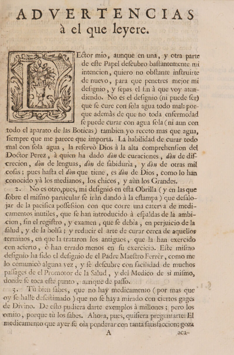 ADVERTENCIAS i el que leyere. t , ' , f. ) Eáor mío, aunque en una, y otra parte de eíle Papel defeubro baflantemente mi intención, quiero no obílante inflruirte de nuevo, para que penetres mejor m¿ deíignio, y íepas el fin á que voy aten¬ diendo. No es el deíignio (ni puede fer) que fe cure con fbla agua todo mal: por¬ que además de que ho toda enfermedad fe puede Curar con agua íbla(ni aun coa todo el aparato de las Boticas) también yo receto mas que agua, íiempre que me parece que importa. La habilidad de curar todo mal con íola agua , la refervó Dios á Ja alta compreheníion del Dobtor Pere2 , á quien ha dado don de curaciones, don de dife crecion, don de lenguas, don de íabiduna, y don de otras mil colas; pues hada el don que tiene, es don de Dios, como lo han conocido ya los medianos i los chicos ^ y aun los Grandes. 2. No es otro,pues, mi deíignió en ella Obrilla ( y en lasque íobre el miímo particular fe irán dando á la eflampa ) que deíalo- jar de la pacifica poífeísion con que corre uná caterva de medi¬ camentos inútiles, que fe han introducido á eípaldas de la ambi¬ ción , íin el regiílro , y examen * que fe debía , en perjuicio de la íalud , y de la bolla ; y reducir el arte de curar cerca de aquellos términos, en que la trataron los antigües,- que la han exercido con acierto, 6 han errado menos en fu cxercicio. Eíle miímo deíignio ha (ido el delignio de el Padre Maeílro Ferrer, como me lo comunico alguna vez, y fe defeubre con facilidad de muchos paílages de el Promotor de la Salud , y deí Medico de si miímo, donde fe toca eíle punto , aunque de paíTo. 3. Tu bien íábes, que no hay medicamento ( por mas que -oy íe halle defeílimado ) que no fe haya mirado con ciertos gages de Divino. De ello pudiera darte exemplos á millones; pero los omito, porque til los labes. Ahora, pues, quiíicra preguntarte: El medicamento que ayer fe 01a ponderar con tanta latís facción; goza A .aca-